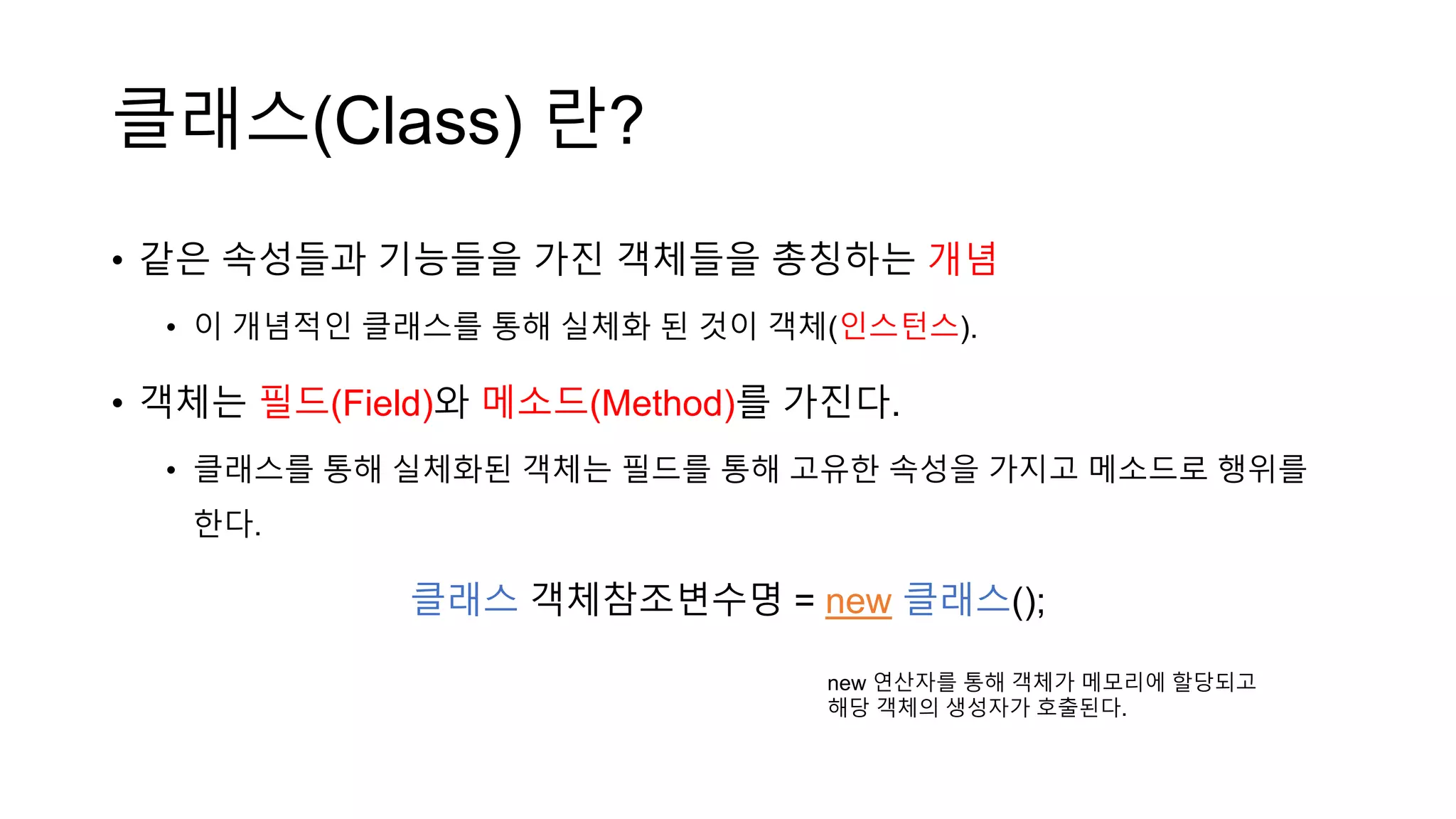 클래스(Class) 란?
• 같은 속성들과 기능들을 가진 객체들을 총칭하는 개념
• 이 개념적인 클래스를 통해 실체화 된 것이 객체(인스턴스).
• 객체는 필드(Field)와 메소드(Method)를 가진다.
• 클래스를 통해 실체화된 객체는 필드를 통해 고유한 속성을 가지고 메소드로 행위를
한다.
클래스 객체참조변수명 = new 클래스();
new 연산자를 통해 객체가 메모리에 할당되고
해당 객체의 생성자가 호출된다.
 