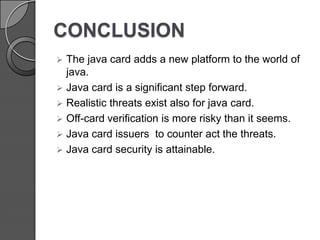CONCLUSION


The java card adds a new platform to the world of
java.
 Java card is a significant step forward.
 Realistic threats exist also for java card.
 Off-card verification is more risky than it seems.
 Java card issuers to counter act the threats.
 Java card security is attainable.

 
