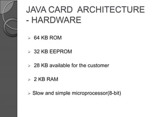 JAVA CARD ARCHITECTURE
- HARDWARE


64 KB ROM



32 KB EEPROM



28 KB available for the customer



2 KB RAM



Slow and simple microprocessor(8-bit)

 