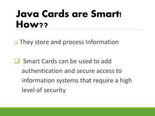 Java Cards are Smart!
How??
 They store and process Information
 Smart Cards can be used to add
authentication and secur...