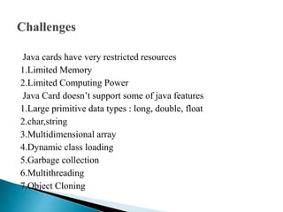 Java cards have very restricted resources
1.Limited Memory
2.Limited Computing Power
Java Card doesn’t support some of java features
1.Large primitive data types : long, double, float
2.char,string
3.Multidimensional array
4.Dynamic class loading
5.Garbage collection
6.Multithreading
7.Object Cloning
 