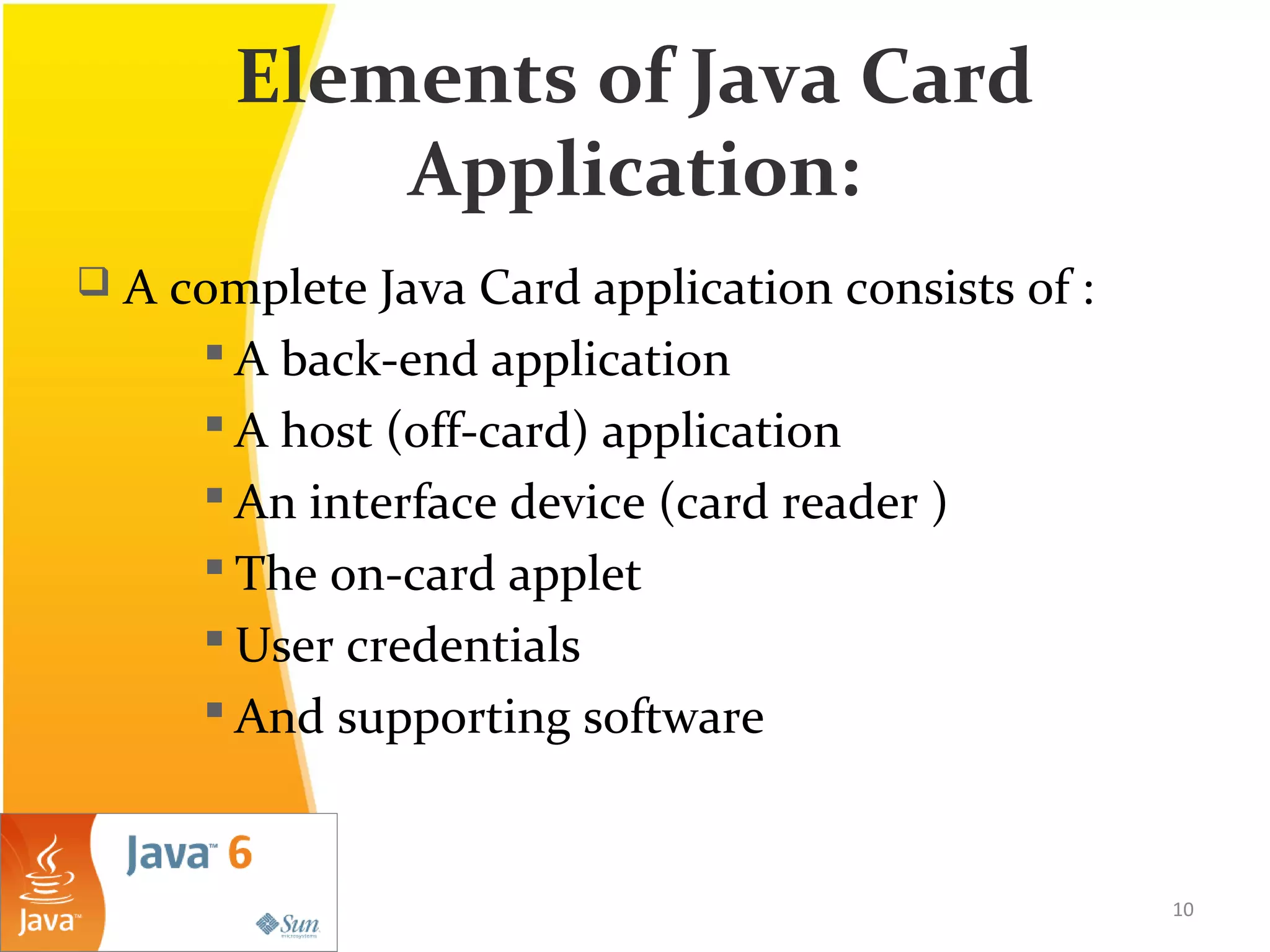 Elements of Java Card
Application:
 A complete Java Card application consists of :
 A back-end application
 A host (off-card) application
 An interface device (card reader )
 The on-card applet
 User credentials
 And supporting software
10
 