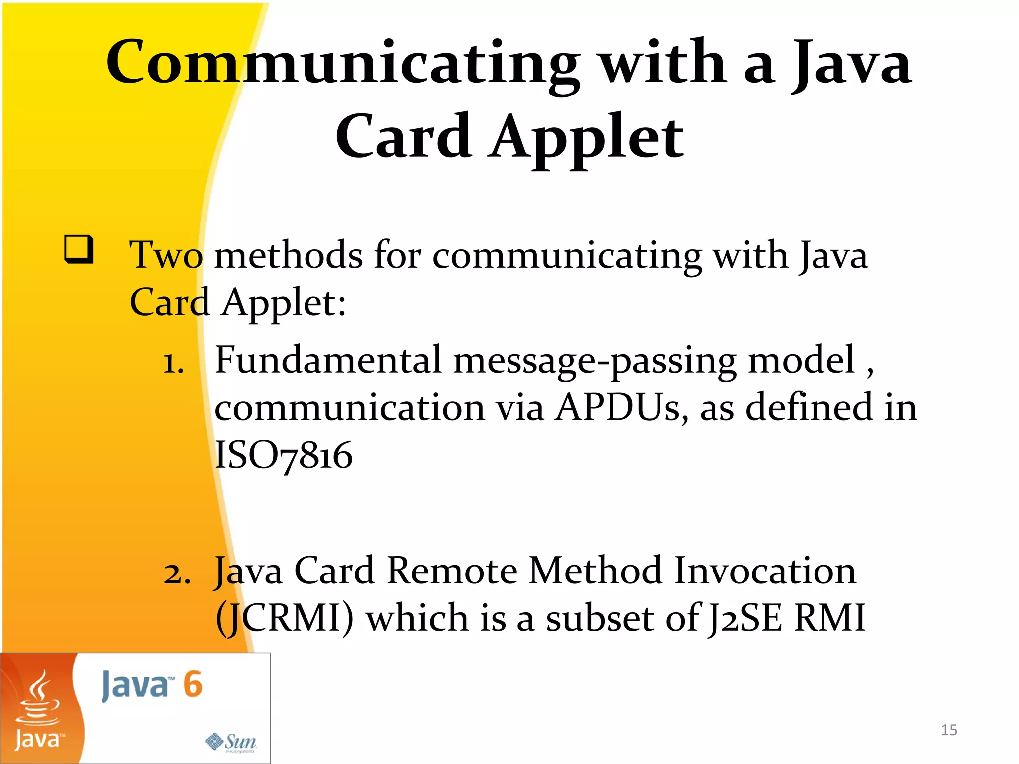 Communicating with a Java
Card Applet
 Two methods for communicating with Java
Card Applet:
1. Fundamental message-passing model ,
communication via APDUs, as defined in
ISO7816
2. Java Card Remote Method Invocation
(JCRMI) which is a subset of J2SE RMI
15
 