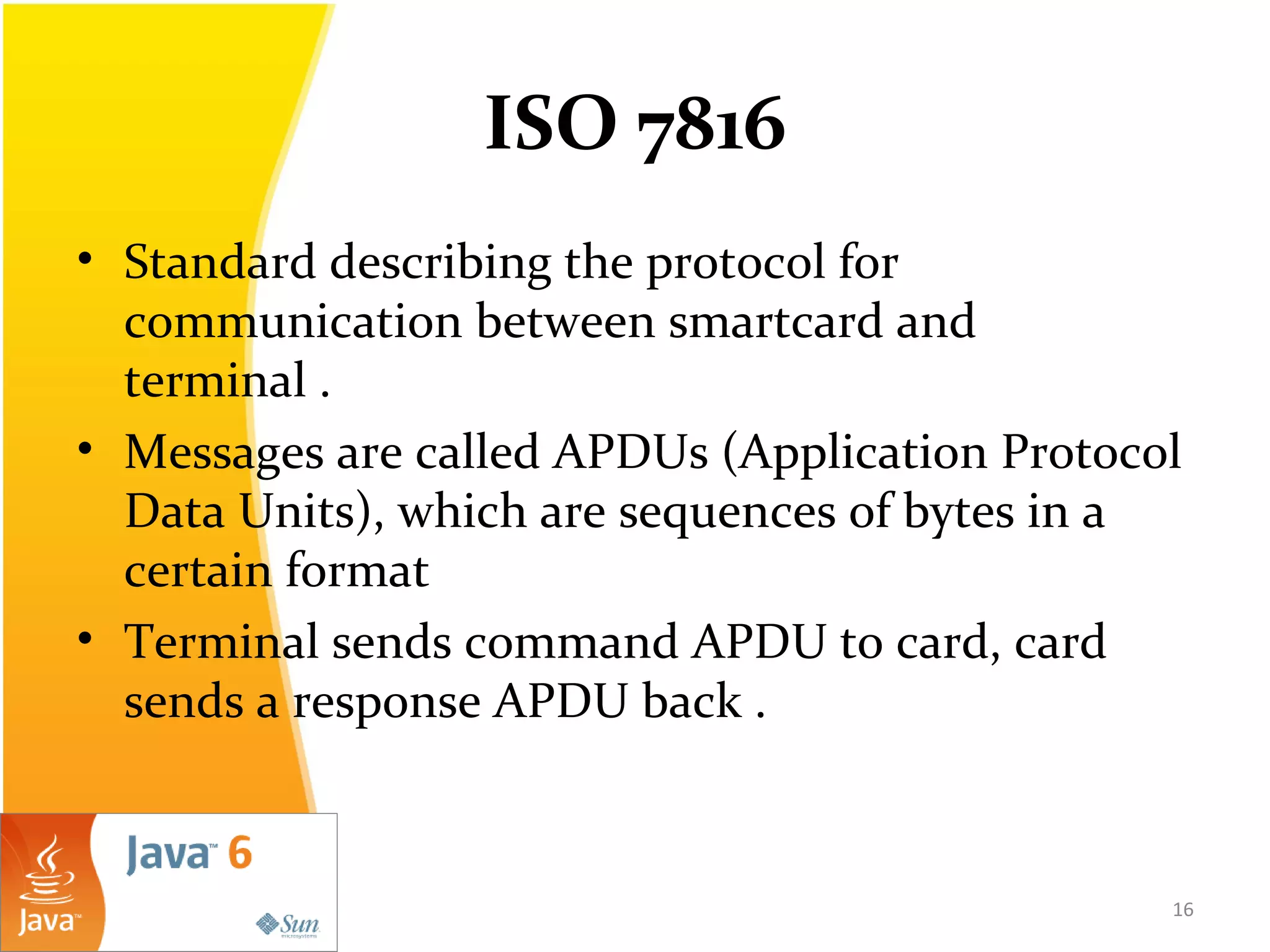 ISO 7816
• Standard describing the protocol for
communication between smartcard and
terminal .
• Messages are called APDUs (Application Protocol
Data Units), which are sequences of bytes in a
certain format
• Terminal sends command APDU to card, card
sends a response APDU back .
16
 