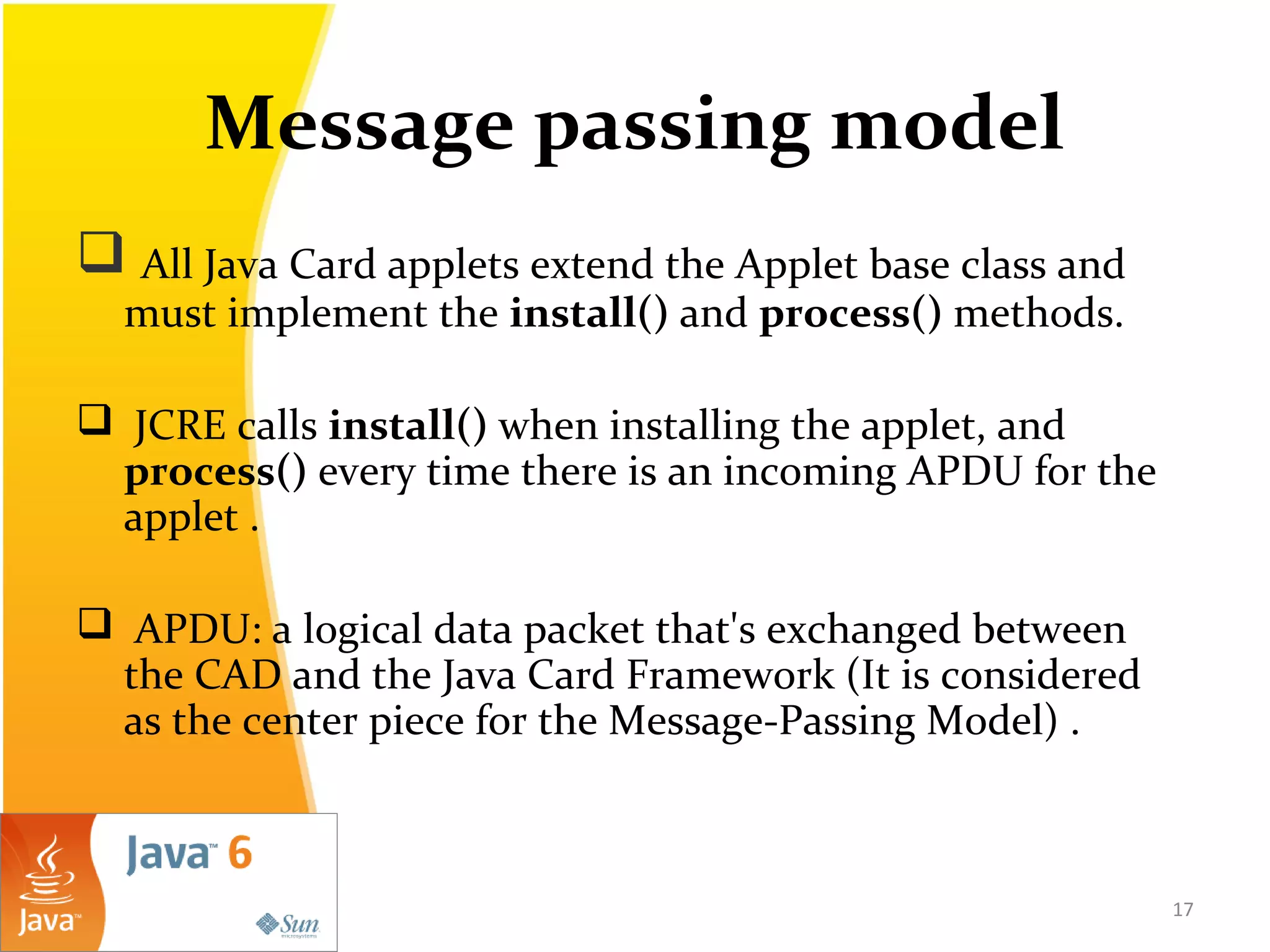 Message passing model
 All Java Card applets extend the Applet base class and
must implement the install() and process() methods.
 JCRE calls install() when installing the applet, and
process() every time there is an incoming APDU for the
applet .
 APDU: a logical data packet that's exchanged between
the CAD and the Java Card Framework (It is considered
as the center piece for the Message-Passing Model) .
17
 