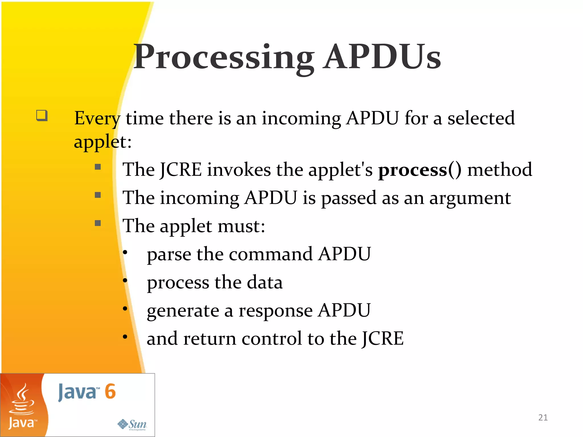 Processing APDUs
 Every time there is an incoming APDU for a selected
applet:
 The JCRE invokes the applet's process() method
 The incoming APDU is passed as an argument
 The applet must:
• parse the command APDU
• process the data
• generate a response APDU
• and return control to the JCRE
21
 
