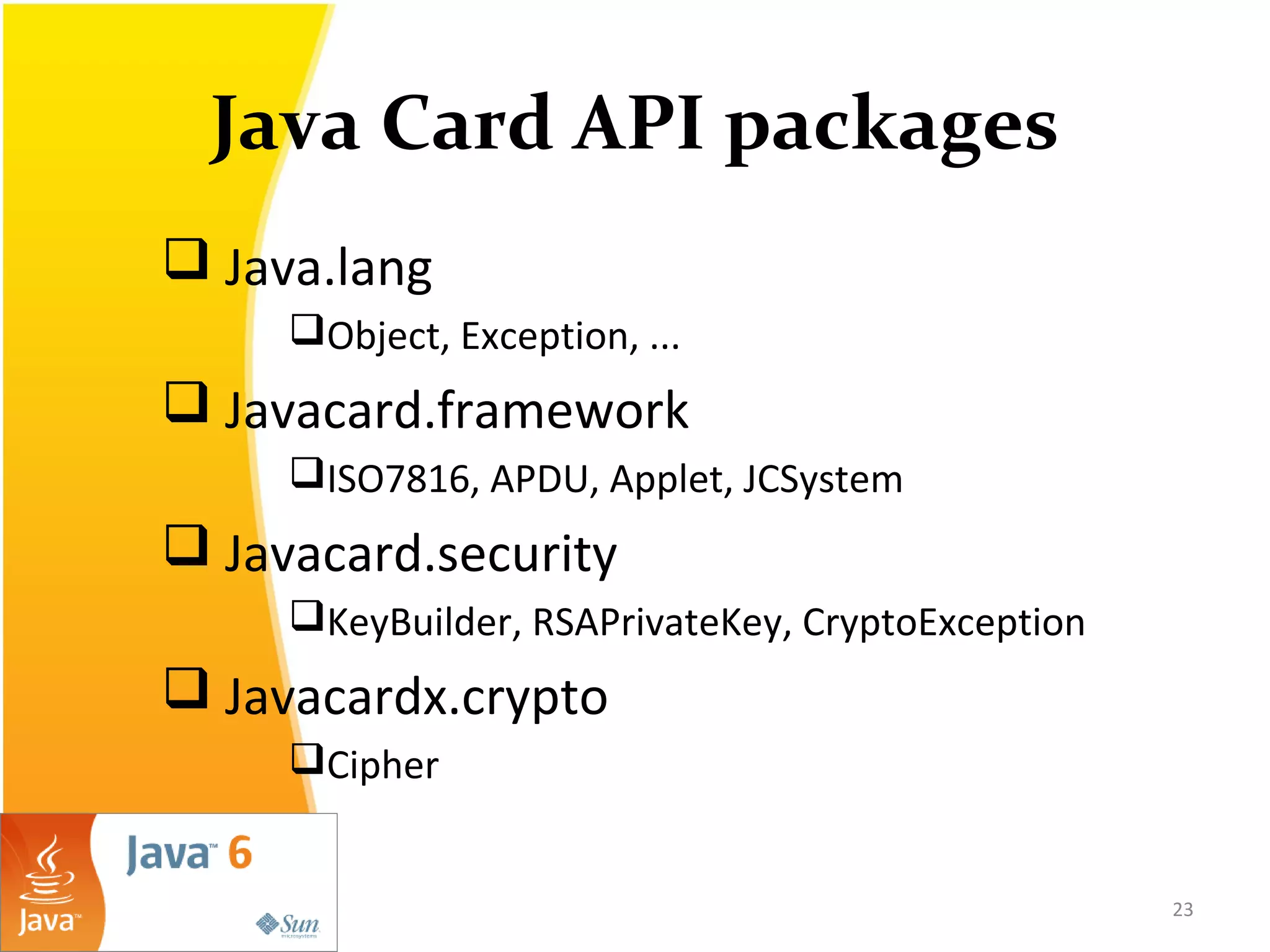 Java Card API packages
 Java.lang
Object, Exception, ...
 Javacard.framework
ISO7816, APDU, Applet, JCSystem
 Javacard.security
KeyBuilder, RSAPrivateKey, CryptoException
 Javacardx.crypto
Cipher
23
 