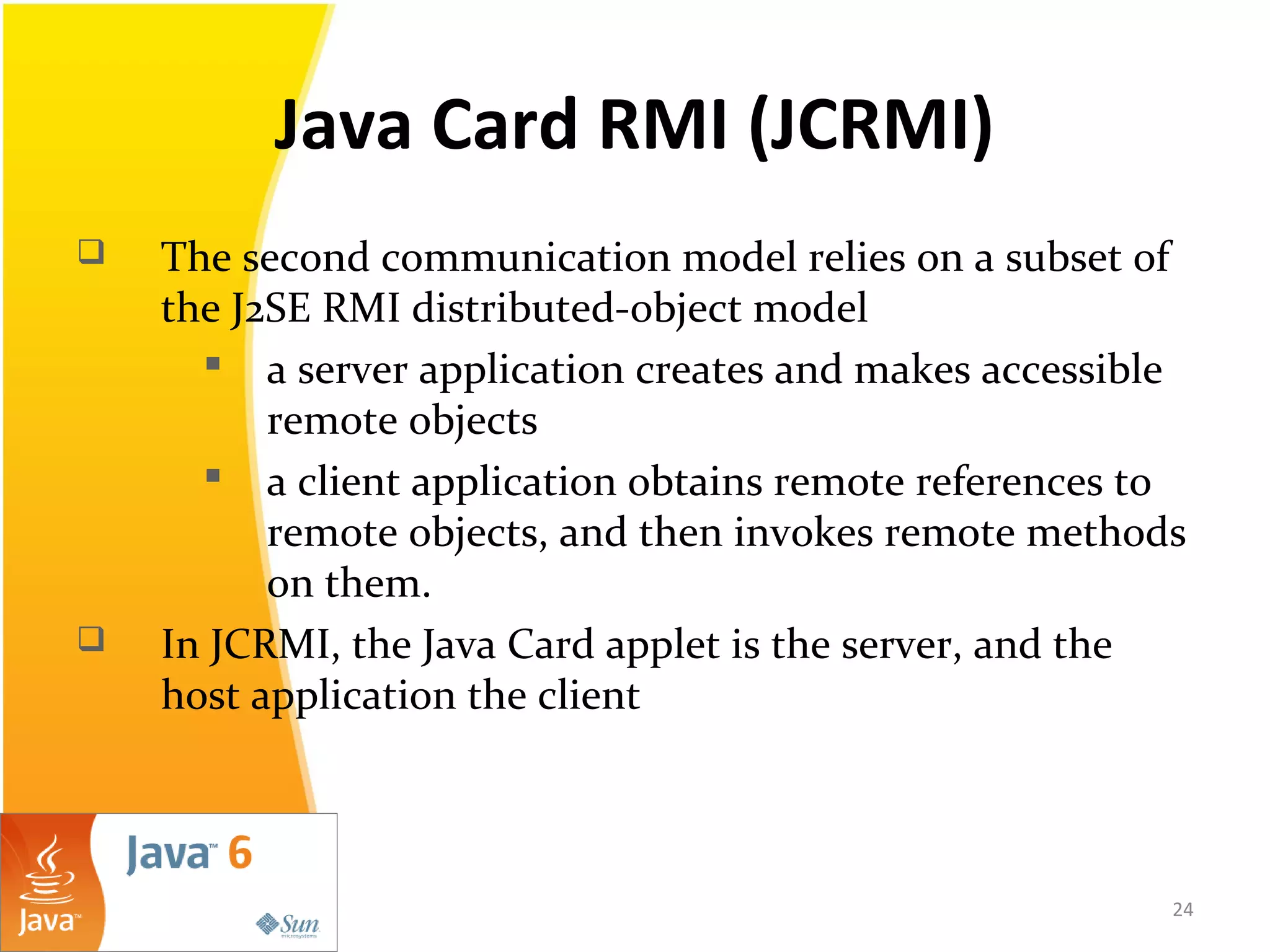 Java Card RMI (JCRMI)
 The second communication model relies on a subset of
the J2SE RMI distributed-object model
 a server application creates and makes accessible
remote objects
 a client application obtains remote references to
remote objects, and then invokes remote methods
on them.
 In JCRMI, the Java Card applet is the server, and the
host application the client
24
 