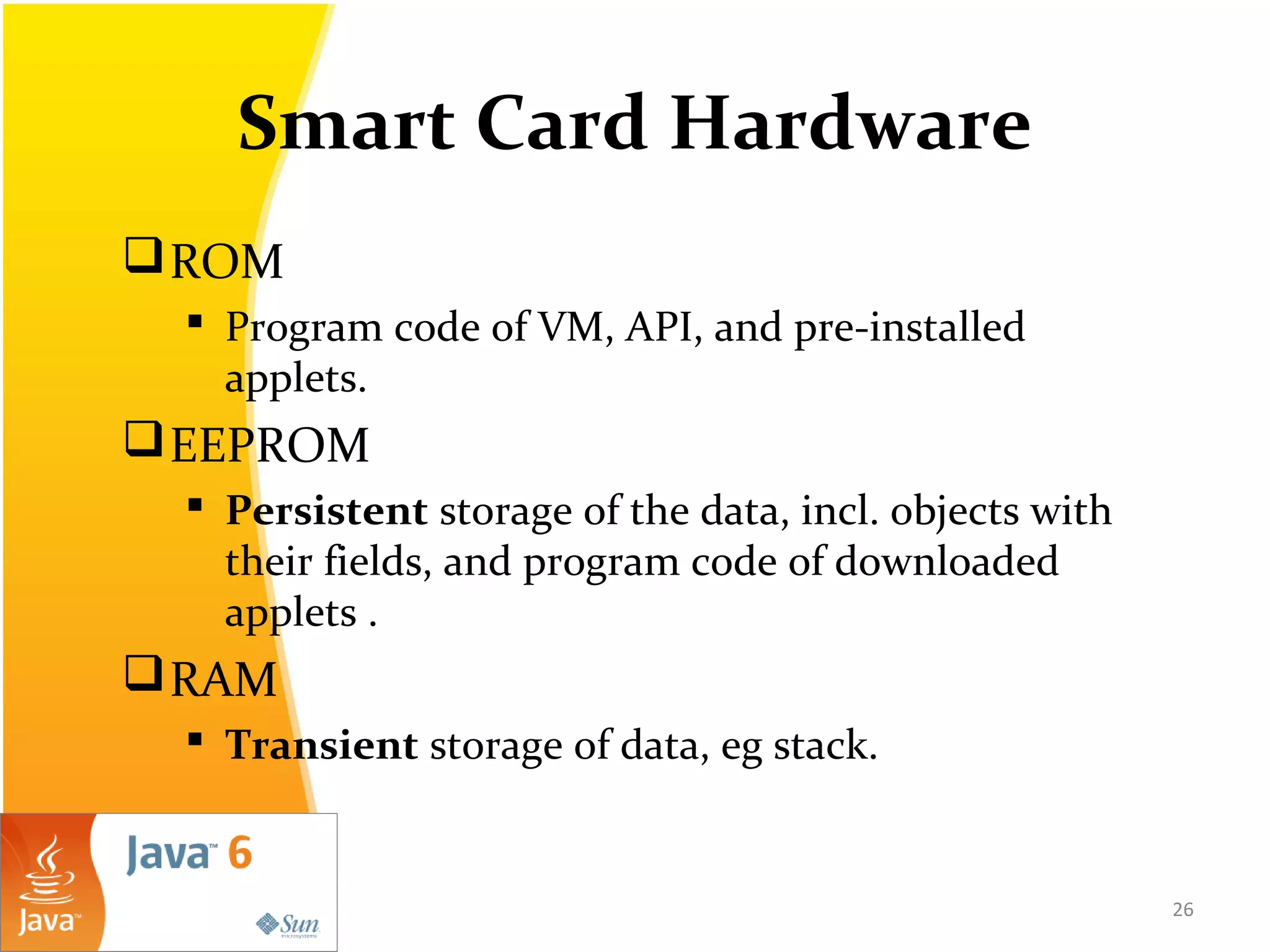 Smart Card Hardware
ROM
 Program code of VM, API, and pre-installed
applets.
EEPROM
 Persistent storage of the data, incl. objects with
their fields, and program code of downloaded
applets .
RAM
 Transient storage of data, eg stack.
26
 
