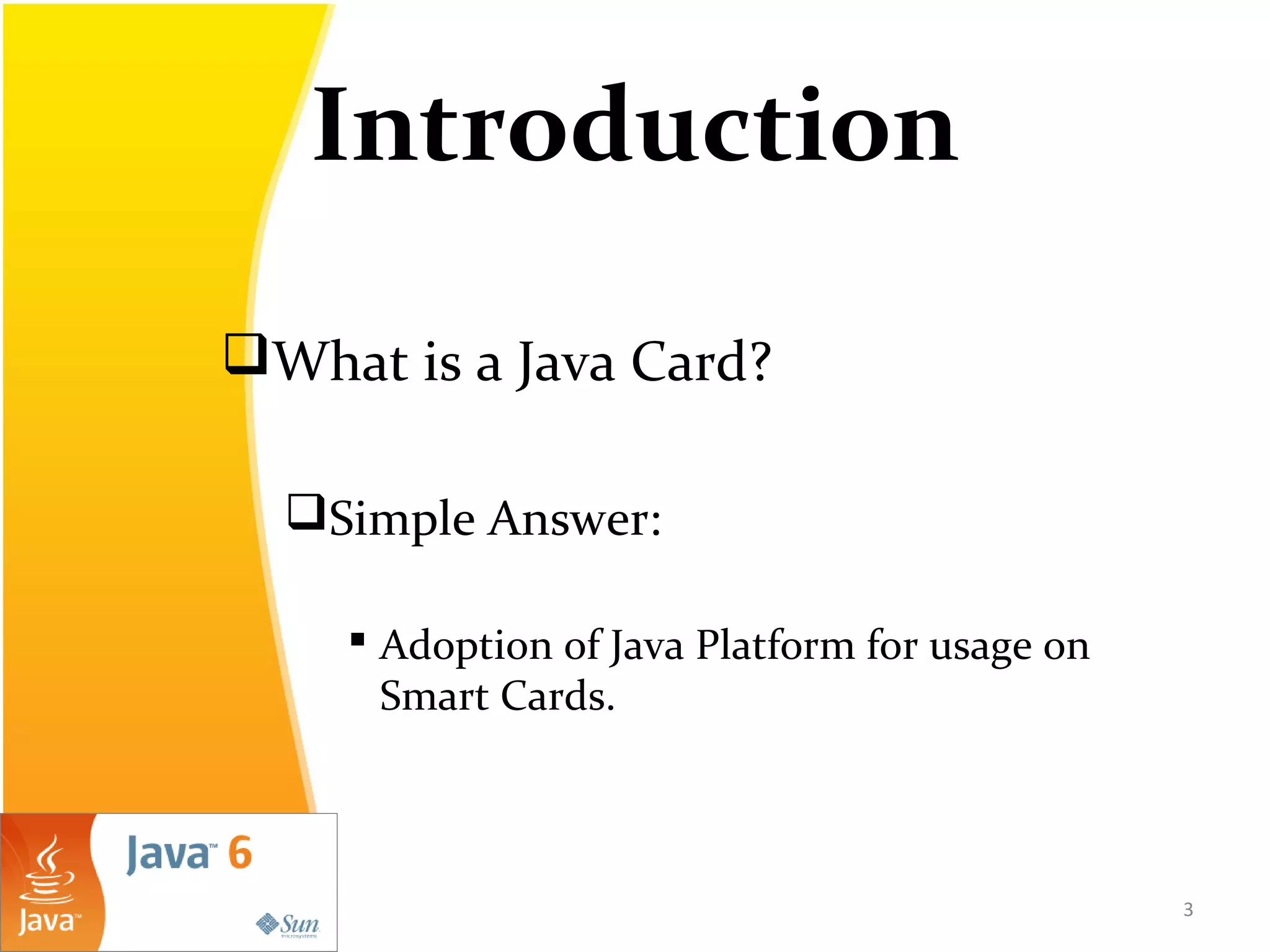 Introduction
What is a Java Card?
Simple Answer:
 Adoption of Java Platform for usage on
Smart Cards.
3
 