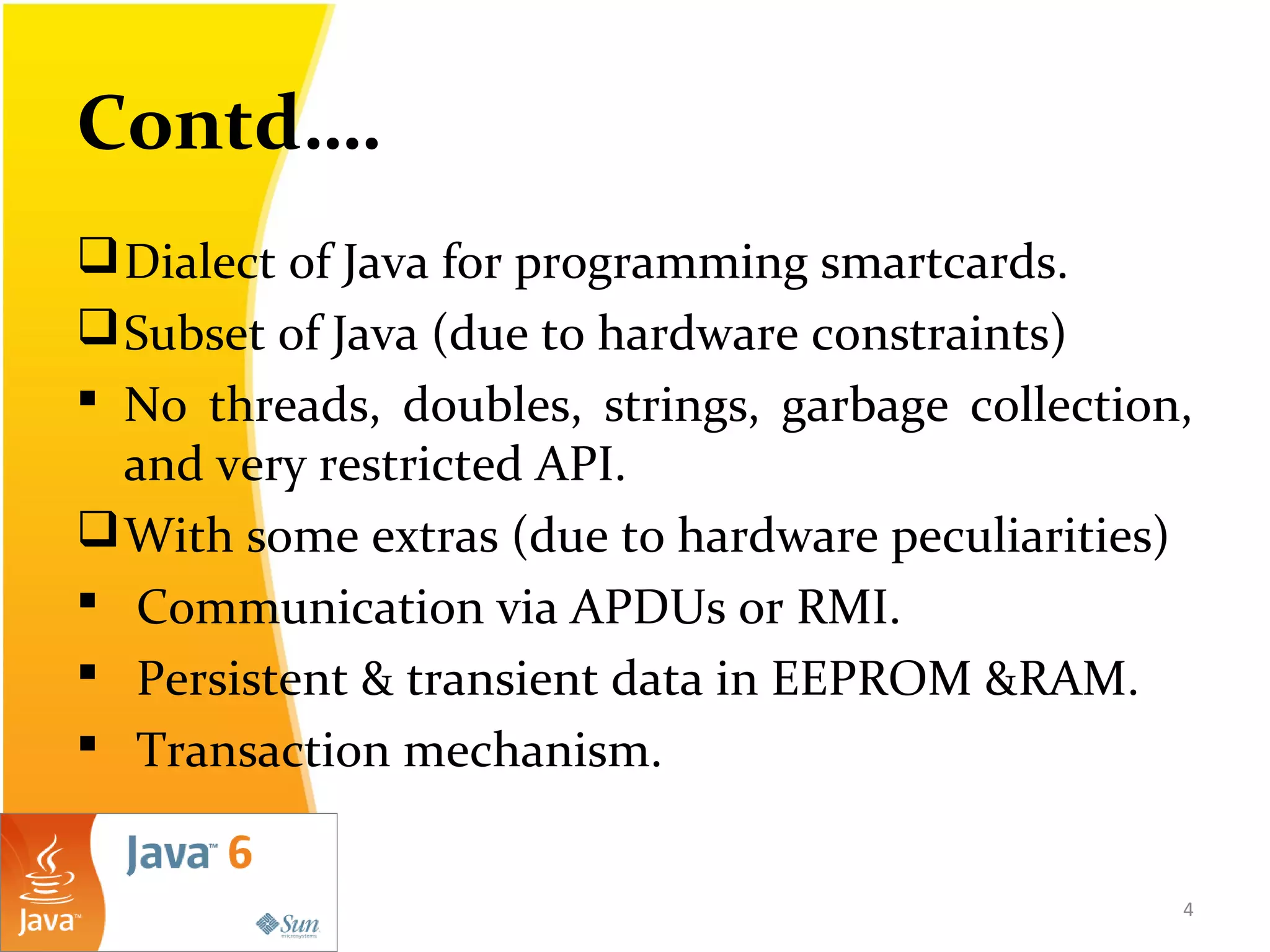Contd….
Dialect of Java for programming smartcards.
Subset of Java (due to hardware constraints)
 No threads, doubles, strings, garbage collection,
and very restricted API.
With some extras (due to hardware peculiarities)
 Communication via APDUs or RMI.
 Persistent & transient data in EEPROM &RAM.
 Transaction mechanism.
4
 