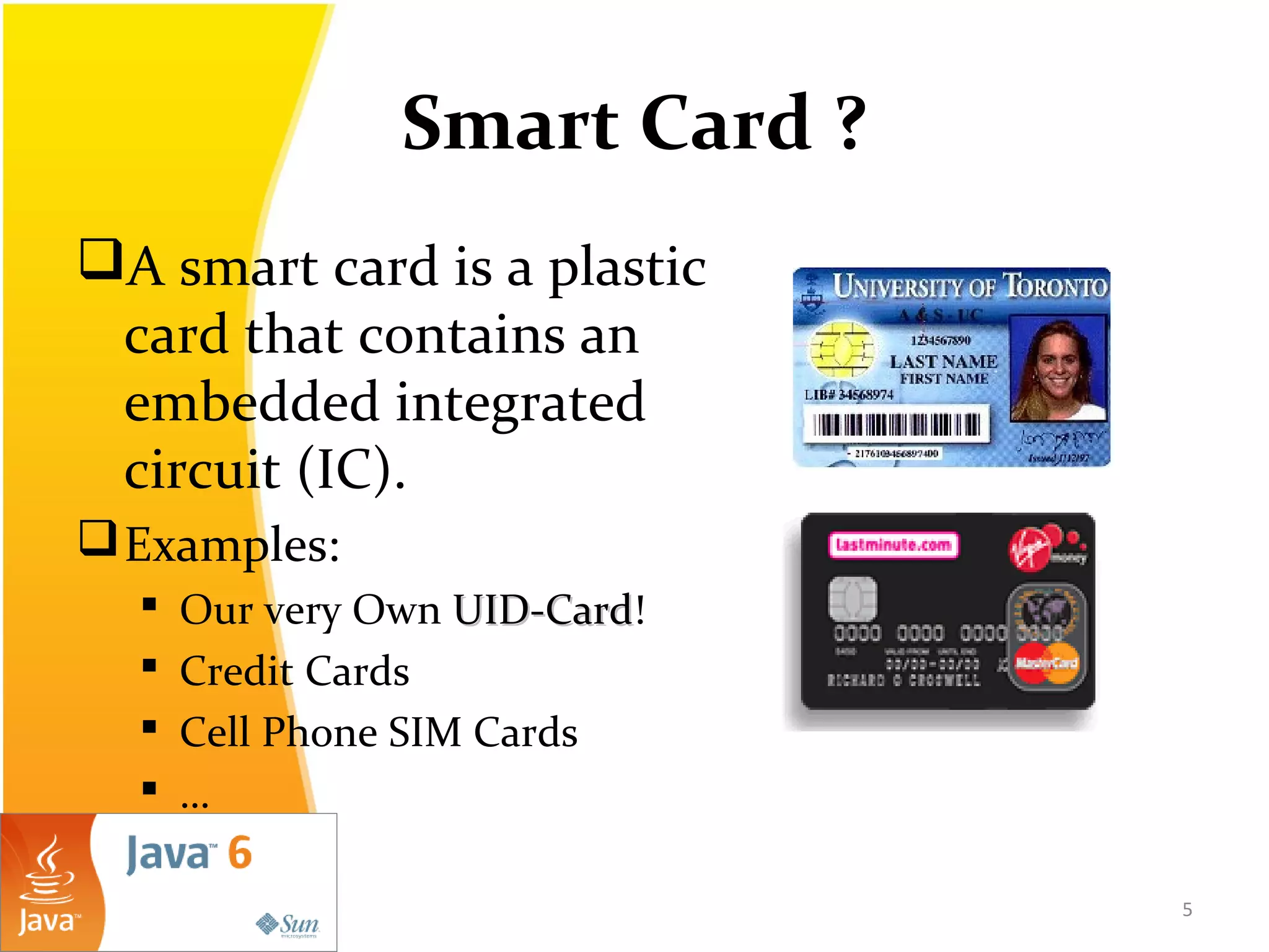 Smart Card ?
A smart card is a plastic
card that contains an
embedded integrated
circuit (IC).
Examples:
 Our very Own UID-CardUID-Card!
 Credit Cards
 Cell Phone SIM Cards
 …
5
 