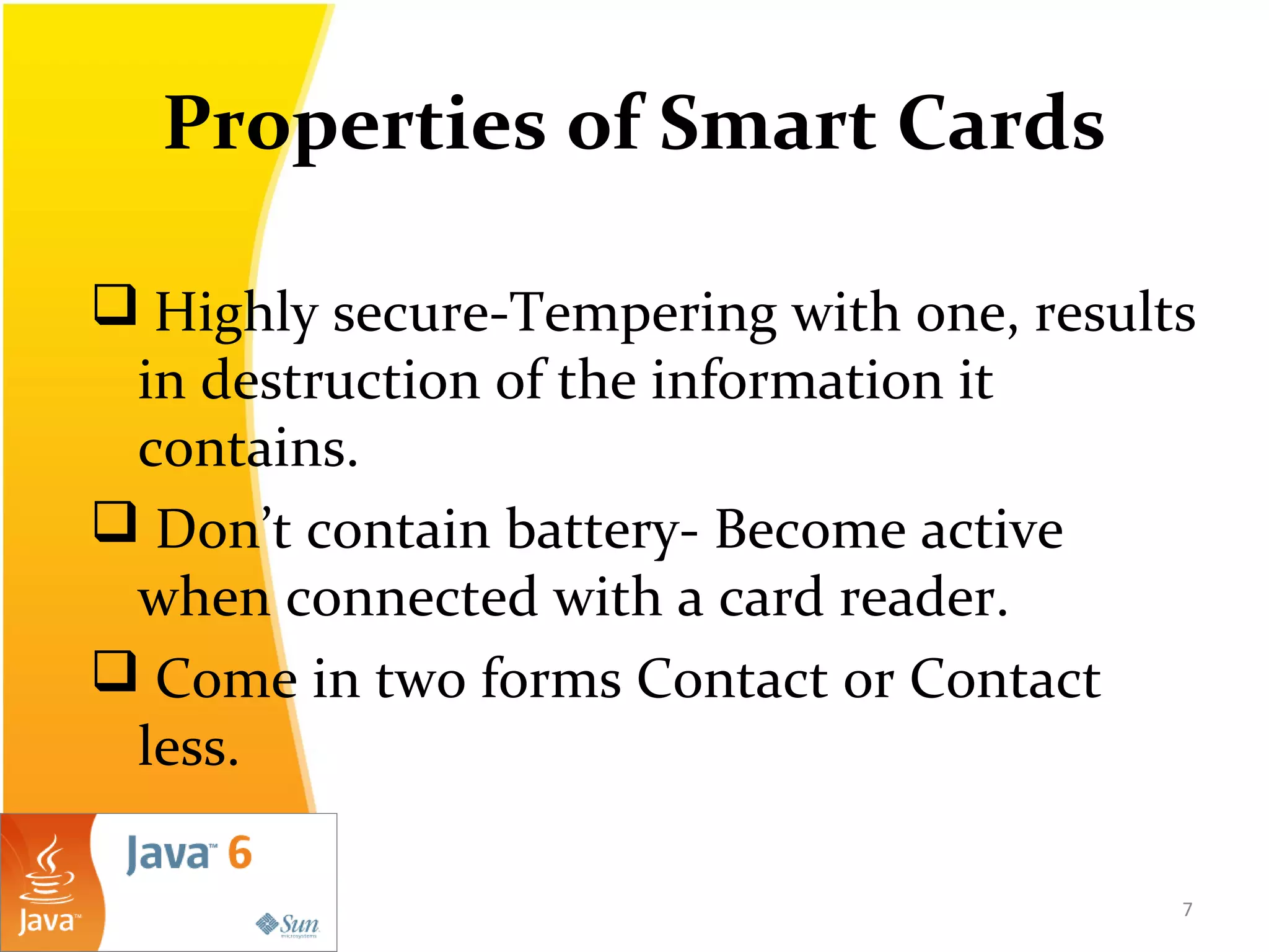 Properties of Smart Cards
 Highly secure-Tempering with one, results
in destruction of the information it
contains.
 Don’t contain battery- Become active
when connected with a card reader.
 Come in two forms Contact or Contact
less.
7
 