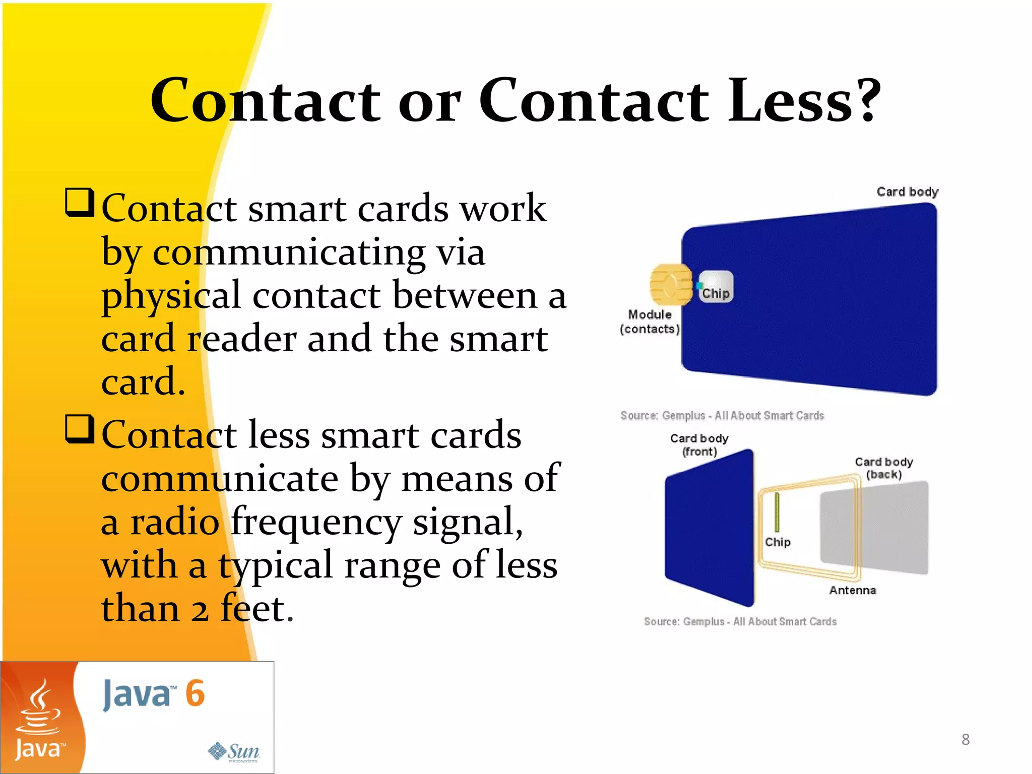 Contact or Contact Less?
Contact smart cards work
by communicating via
physical contact between a
card reader and the smart
card.
Contact less smart cards
communicate by means of
a radio frequency signal,
with a typical range of less
than 2 feet.
8
 