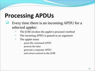 Processing APDUs 
 Every time there is an incoming APDU for a 
selected applet: 
 The JCRE invokes the applet's process(...