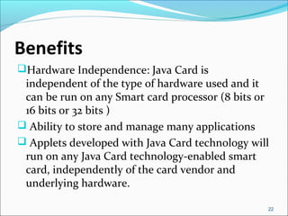 Benefits 
Hardware Independence: Java Card is 
independent of the type of hardware used and it 
can be run on any Smart c...