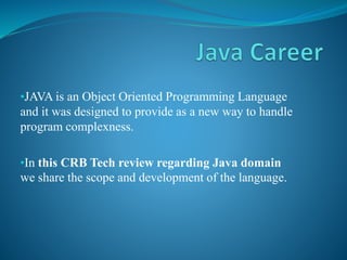 •JAVA is an Object Oriented Programming Language
and it was designed to provide as a new way to handle
program complexness.
•In this CRB Tech review regarding Java domain
we share the scope and development of the language.
 