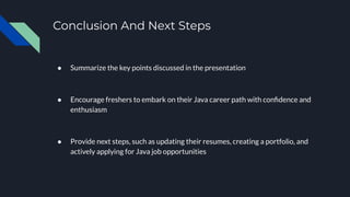 Conclusion And Next Steps
● Summarize the key points discussed in the presentation
● Encourage freshers to embark on their Java career path with conﬁdence and
enthusiasm
● Provide next steps, such as updating their resumes, creating a portfolio, and
actively applying for Java job opportunities
 
