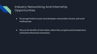 Industry Networking And Internship
Opportunities
● Encourage freshers to join Java developer communities, forums, and social
media groups
● Discuss the beneﬁts of internships, where they can gain practical experience
and build professional connections
 