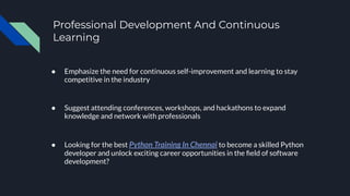 Professional Development And Continuous
Learning
● Emphasize the need for continuous self-improvement and learning to stay
competitive in the industry
● Suggest attending conferences, workshops, and hackathons to expand
knowledge and network with professionals
● Looking for the best Python Training In Chennai to become a skilled Python
developer and unlock exciting career opportunities in the ﬁeld of software
development?
 