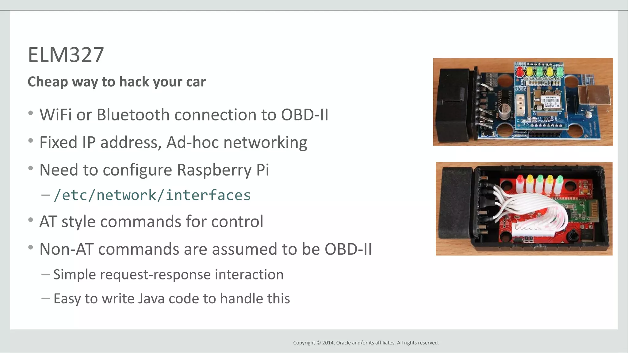 Copyright © 2014, Oracle and/or its affiliates. All rights reserved.
ELM327
• WiFi or Bluetooth connection to OBD-II
• Fixed IP address, Ad-hoc networking
• Need to configure Raspberry Pi
– /etc/network/interfaces
• AT style commands for control
• Non-AT commands are assumed to be OBD-II
– Simple request-response interaction
– Easy to write Java code to handle this
Cheap way to hack your car
 