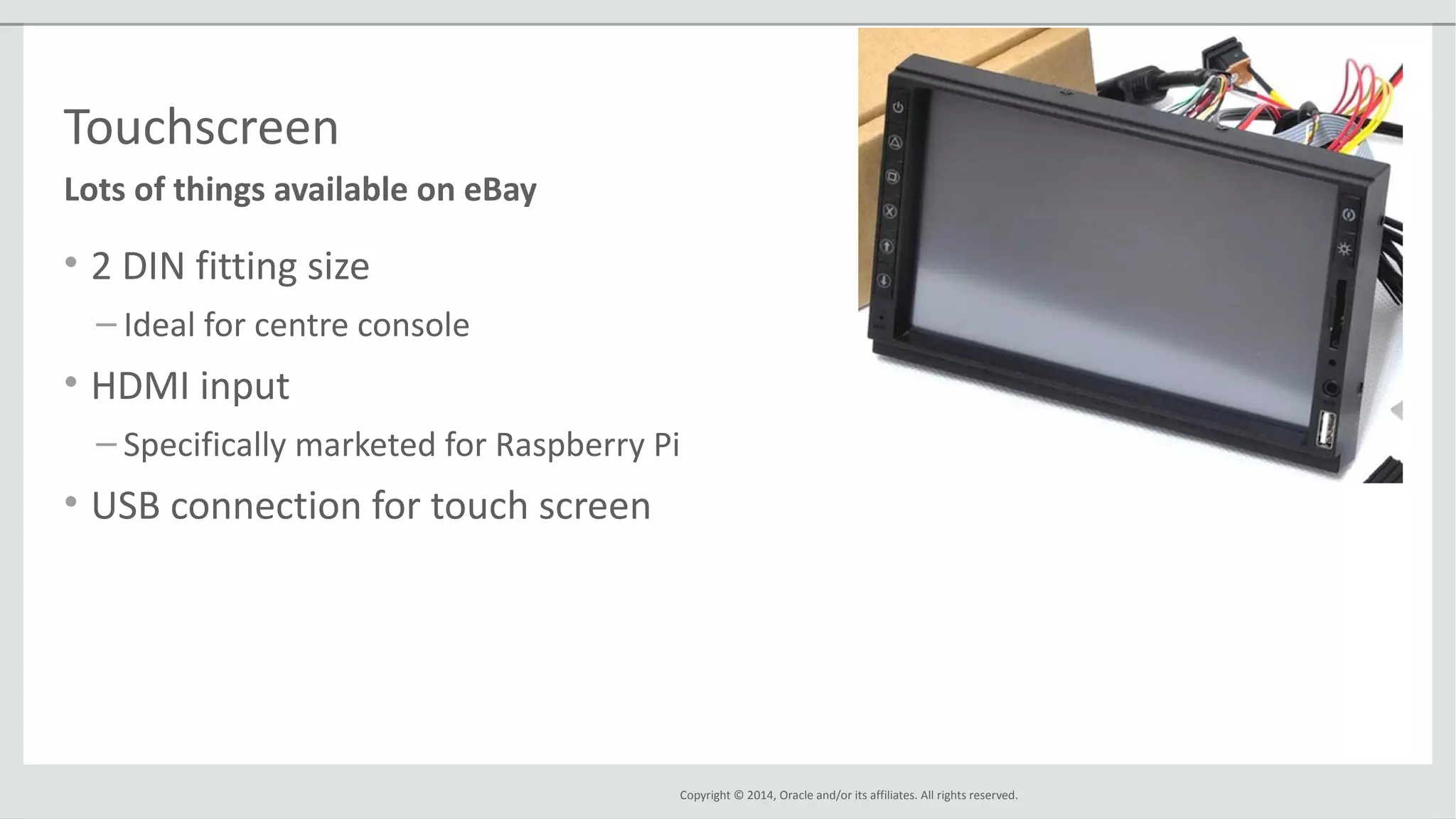 Copyright © 2014, Oracle and/or its affiliates. All rights reserved.
Touchscreen
• 2 DIN fitting size
– Ideal for centre console
• HDMI input
– Specifically marketed for Raspberry Pi
• USB connection for touch screen
Lots of things available on eBay
 