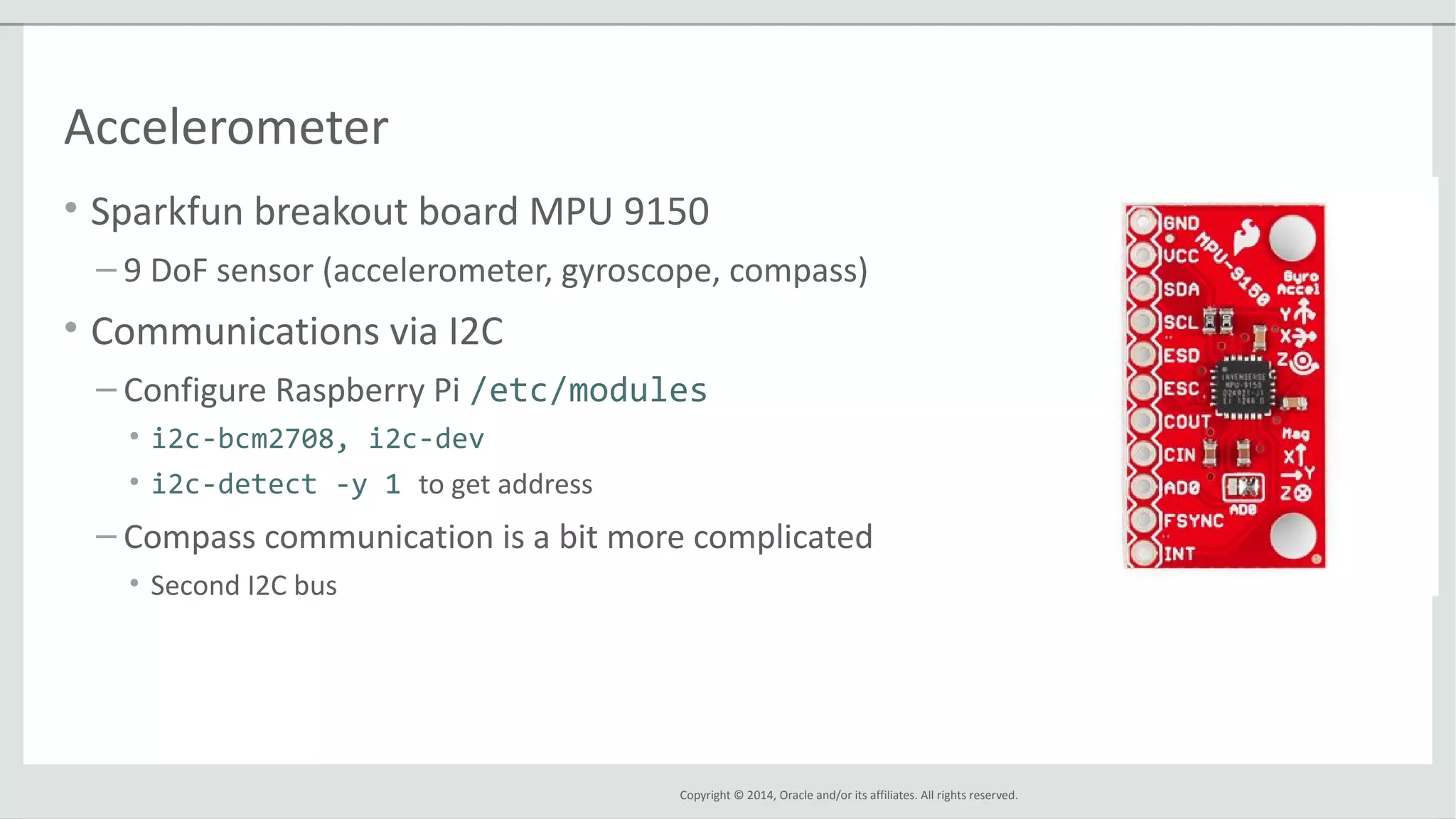 Copyright © 2014, Oracle and/or its affiliates. All rights reserved.
Accelerometer
• Sparkfun breakout board MPU 9150
– 9 DoF sensor (accelerometer, gyroscope, compass)
• Communications via I2C
– Configure Raspberry Pi /etc/modules
• i2c-bcm2708, i2c-dev
• i2c-detect -y 1 to get address
– Compass communication is a bit more complicated
• Second I2C bus
 