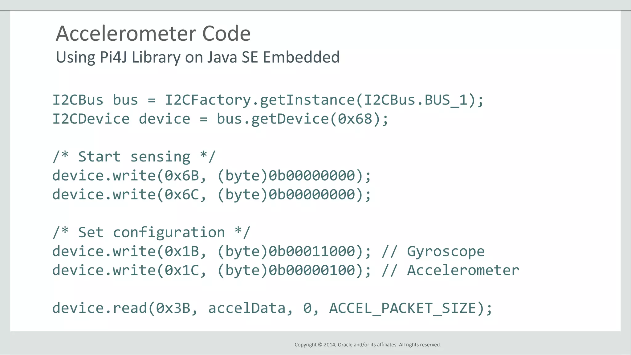 Copyright © 2014, Oracle and/or its affiliates. All rights reserved.
Accelerometer Code
Using Pi4J Library on Java SE Embedded
I2CBus bus = I2CFactory.getInstance(I2CBus.BUS_1);
I2CDevice device = bus.getDevice(0x68);
/* Start sensing */
device.write(0x6B, (byte)0b00000000);
device.write(0x6C, (byte)0b00000000);
/* Set configuration */
device.write(0x1B, (byte)0b00011000); // Gyroscope
device.write(0x1C, (byte)0b00000100); // Accelerometer
device.read(0x3B, accelData, 0, ACCEL_PACKET_SIZE);
 