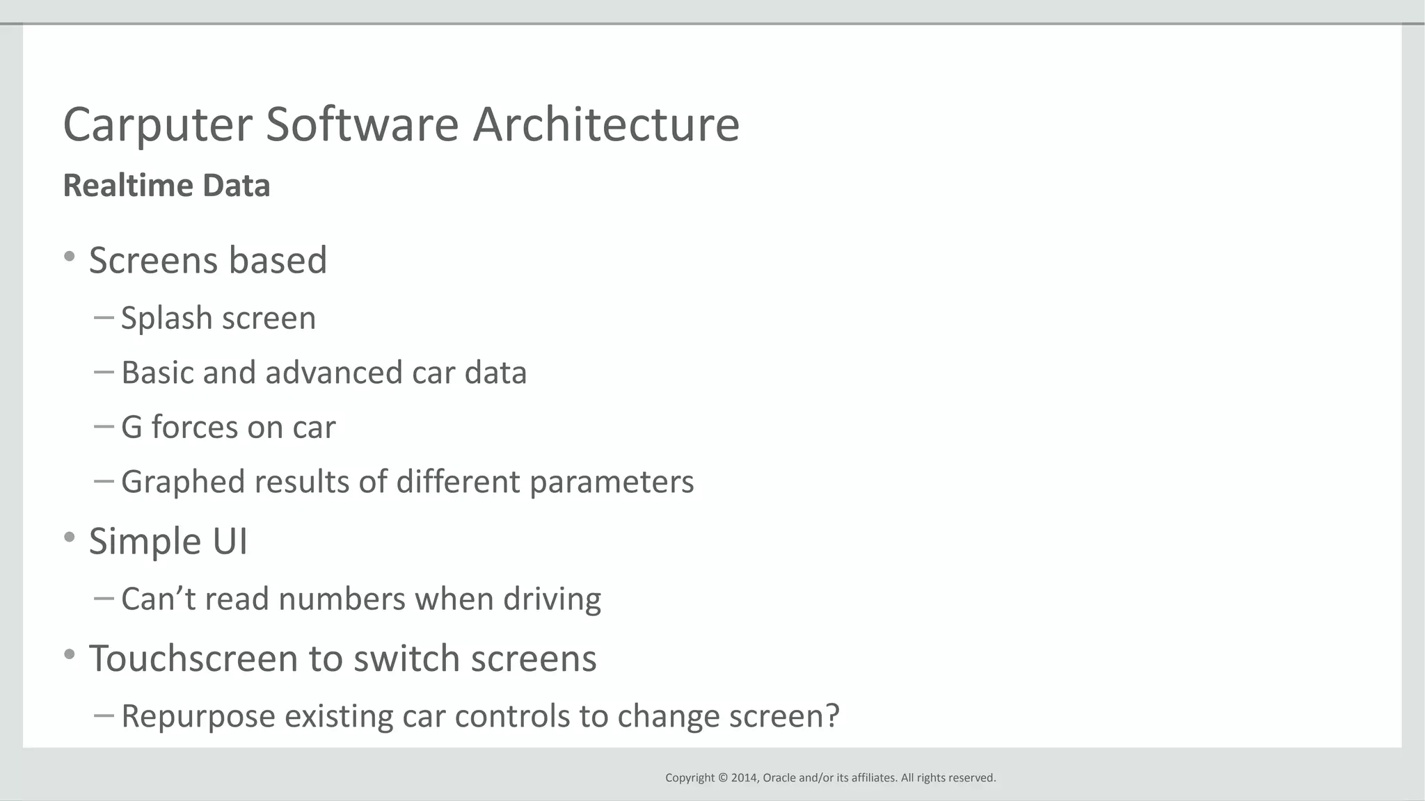 Copyright © 2014, Oracle and/or its affiliates. All rights reserved.
Carputer Software Architecture
• Screens based
– Splash screen
– Basic and advanced car data
– G forces on car
– Graphed results of different parameters
• Simple UI
– Can’t read numbers when driving
• Touchscreen to switch screens
– Repurpose existing car controls to change screen?
Realtime Data
 