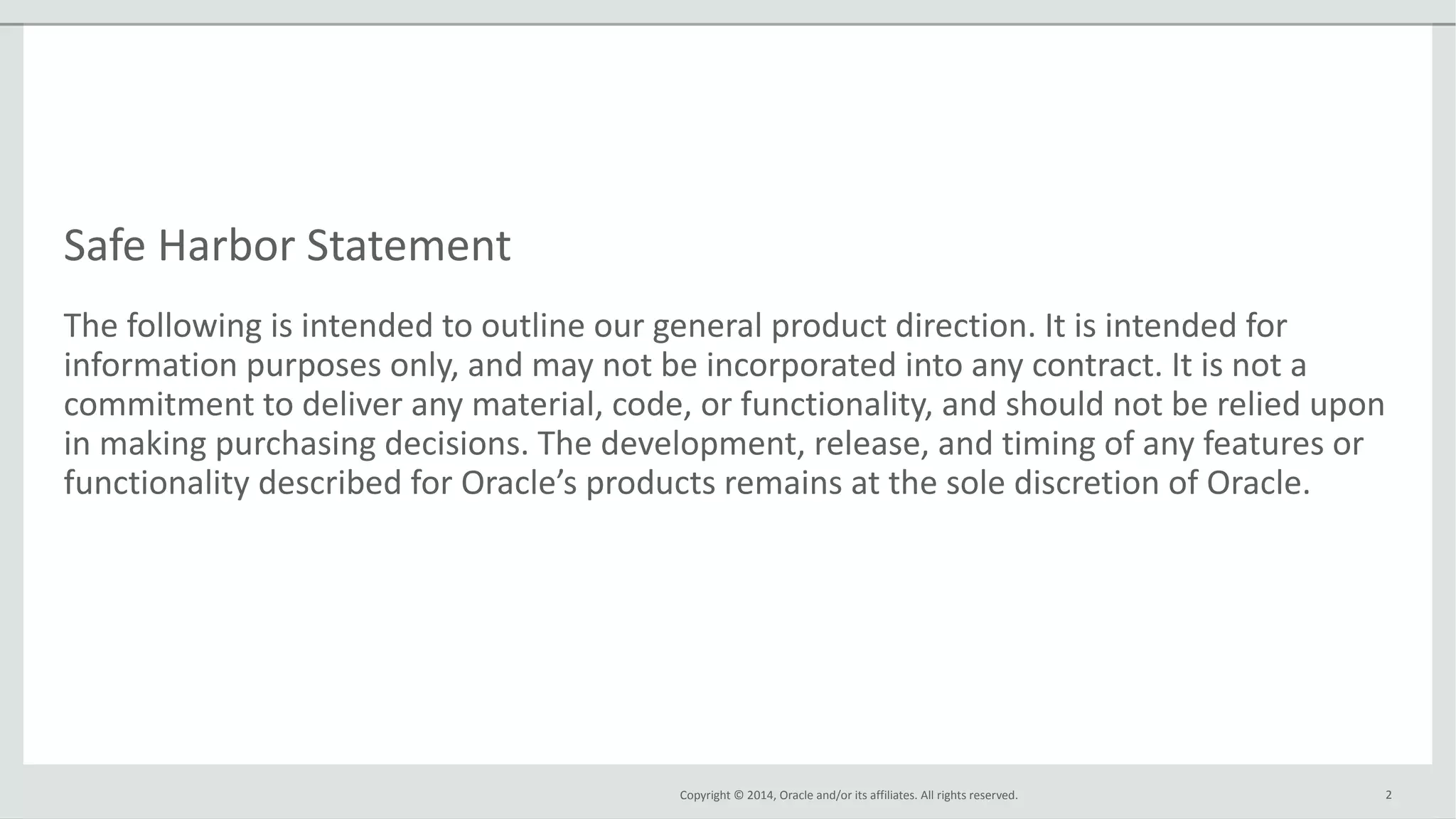 Copyright © 2014, Oracle and/or its affiliates. All rights reserved.
Safe Harbor Statement
The following is intended to outline our general product direction. It is intended for
information purposes only, and may not be incorporated into any contract. It is not a
commitment to deliver any material, code, or functionality, and should not be relied upon
in making purchasing decisions. The development, release, and timing of any features or
functionality described for Oracle’s products remains at the sole discretion of Oracle.
2
 