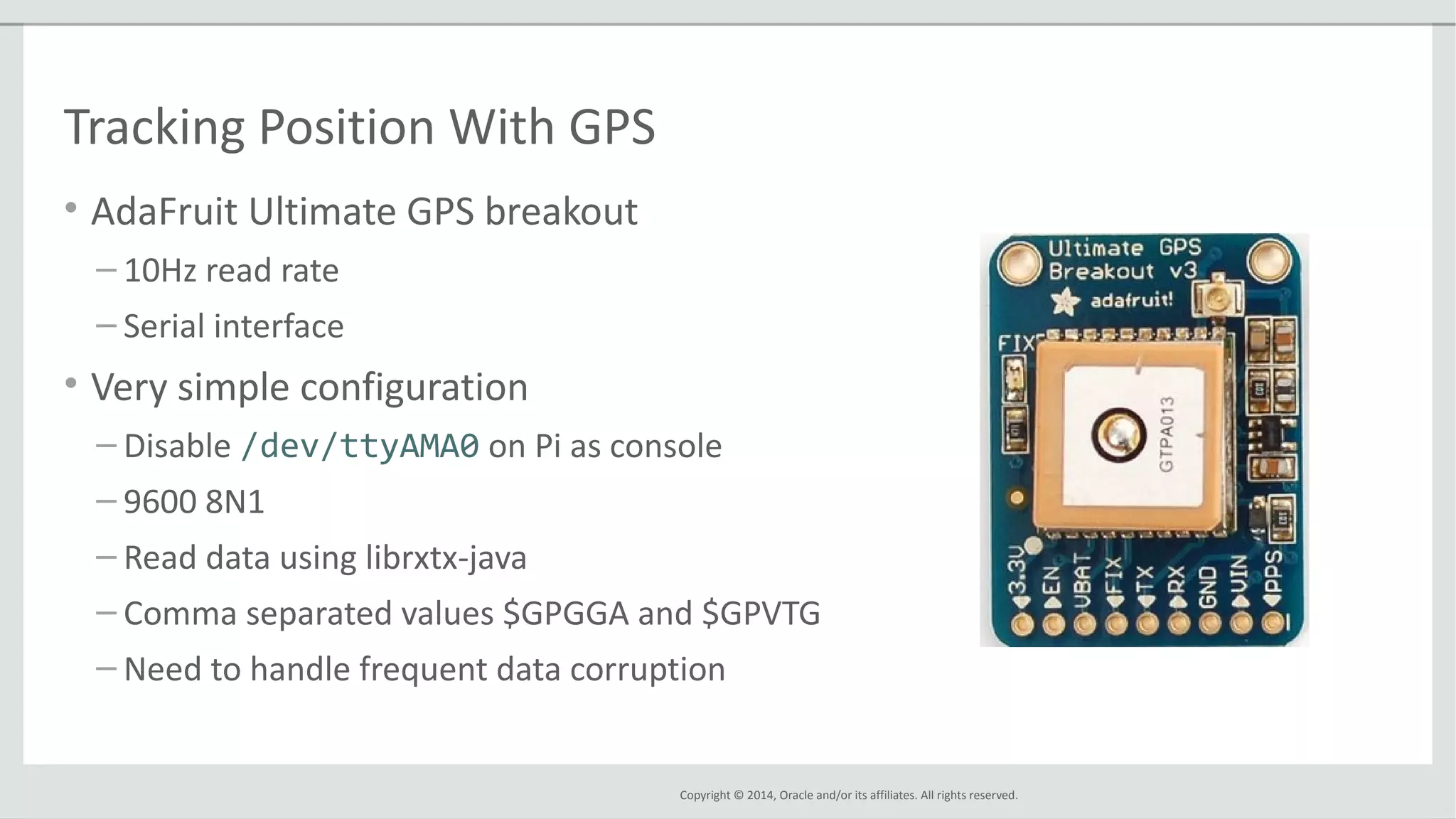 Copyright © 2014, Oracle and/or its affiliates. All rights reserved.
Tracking Position With GPS
• AdaFruit Ultimate GPS breakout
– 10Hz read rate
– Serial interface
• Very simple configuration
– Disable /dev/ttyAMA0 on Pi as console
– 9600 8N1
– Read data using librxtx-java
– Comma separated values $GPGGA and $GPVTG
– Need to handle frequent data corruption
 