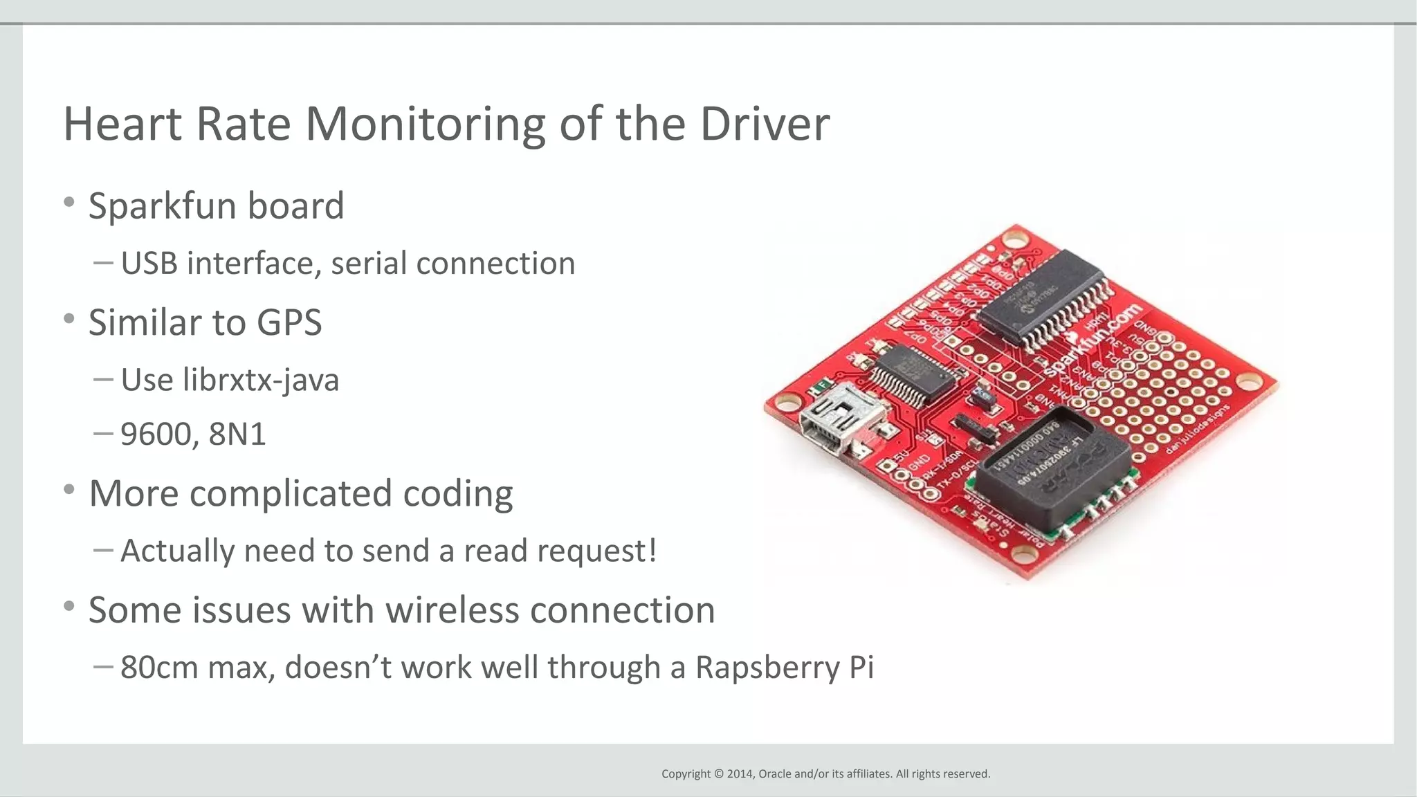Copyright © 2014, Oracle and/or its affiliates. All rights reserved.
Heart Rate Monitoring of the Driver
• Sparkfun board
– USB interface, serial connection
• Similar to GPS
– Use librxtx-java
– 9600, 8N1
• More complicated coding
– Actually need to send a read request!
• Some issues with wireless connection
– 80cm max, doesn’t work well through a Rapsberry Pi
 