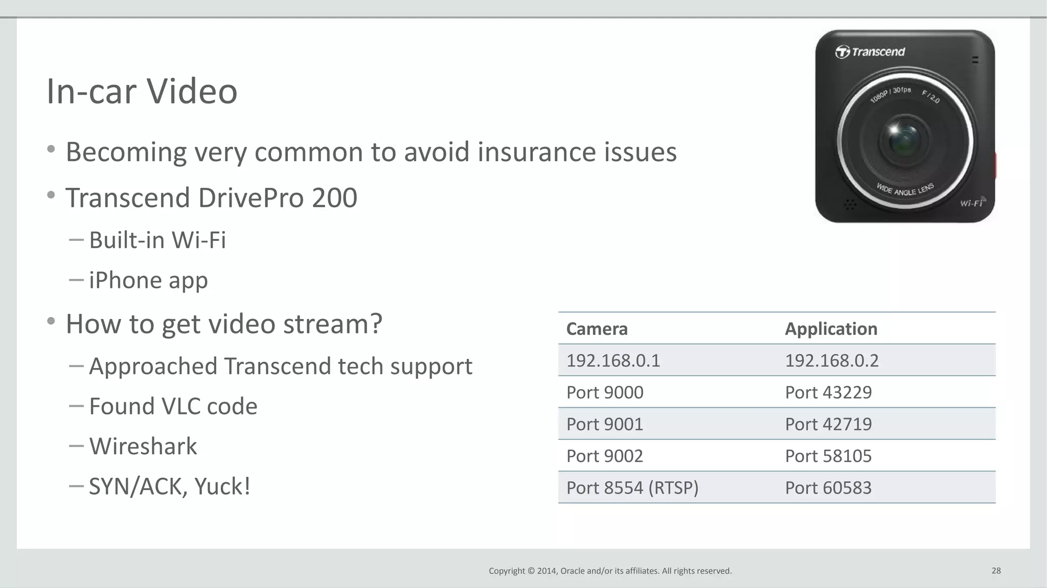 Copyright © 2014, Oracle and/or its affiliates. All rights reserved.
In-car Video
• Becoming very common to avoid insurance issues
• Transcend DrivePro 200
– Built-in Wi-Fi
– iPhone app
• How to get video stream?
– Approached Transcend tech support
– Found VLC code
– Wireshark
– SYN/ACK, Yuck!
28
Camera Application
192.168.0.1 192.168.0.2
Port 9000 Port 43229
Port 9001 Port 42719
Port 9002 Port 58105
Port 8554 (RTSP) Port 60583
 