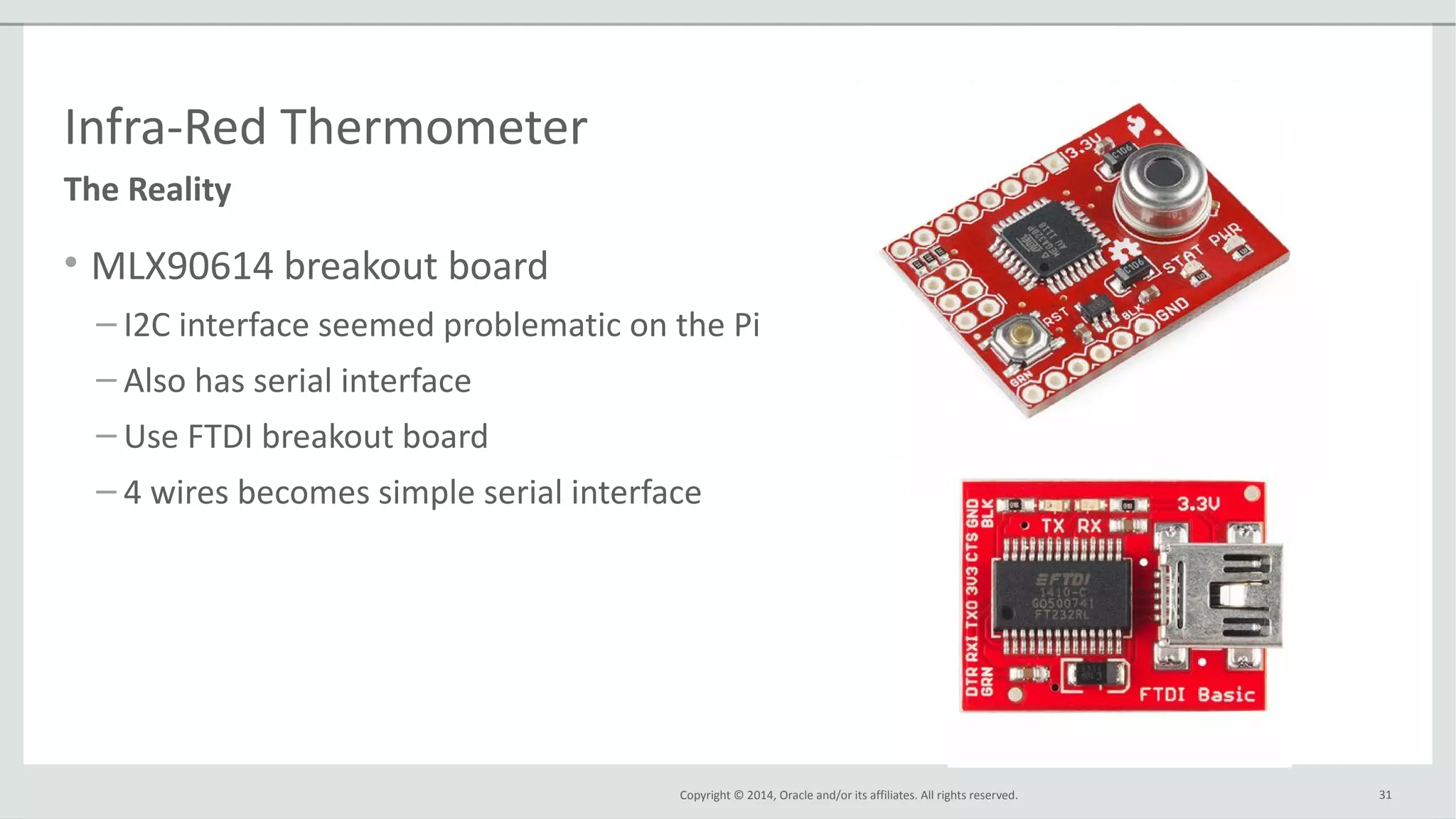 Copyright © 2014, Oracle and/or its affiliates. All rights reserved.
Infra-Red Thermometer
• MLX90614 breakout board
– I2C interface seemed problematic on the Pi
– Also has serial interface
– Use FTDI breakout board
– 4 wires becomes simple serial interface
31
The Reality
 