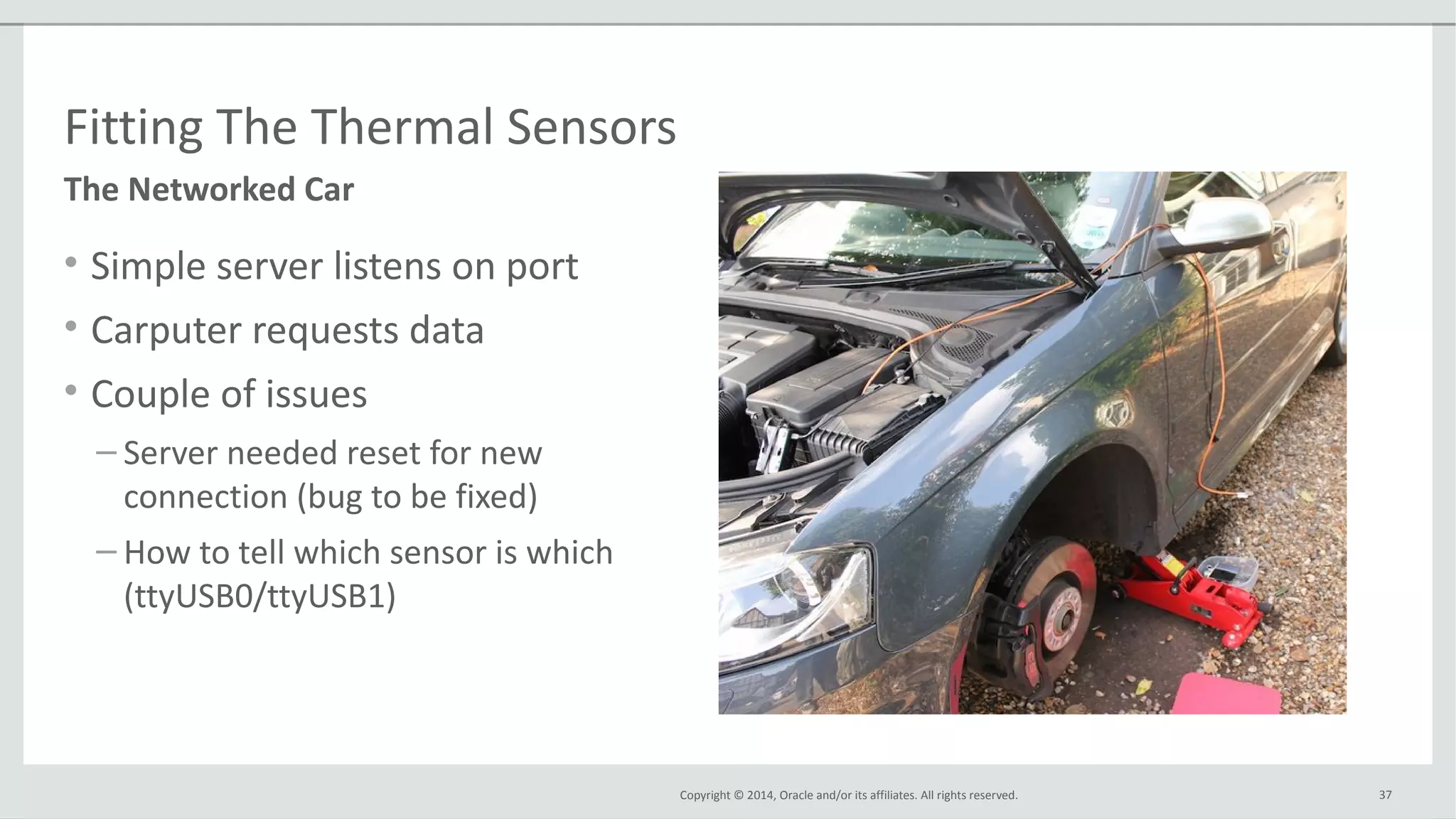 Copyright © 2014, Oracle and/or its affiliates. All rights reserved.
Fitting The Thermal Sensors
• Simple server listens on port
• Carputer requests data
• Couple of issues
– Server needed reset for new
connection (bug to be fixed)
– How to tell which sensor is which
(ttyUSB0/ttyUSB1)
37
The Networked Car
 