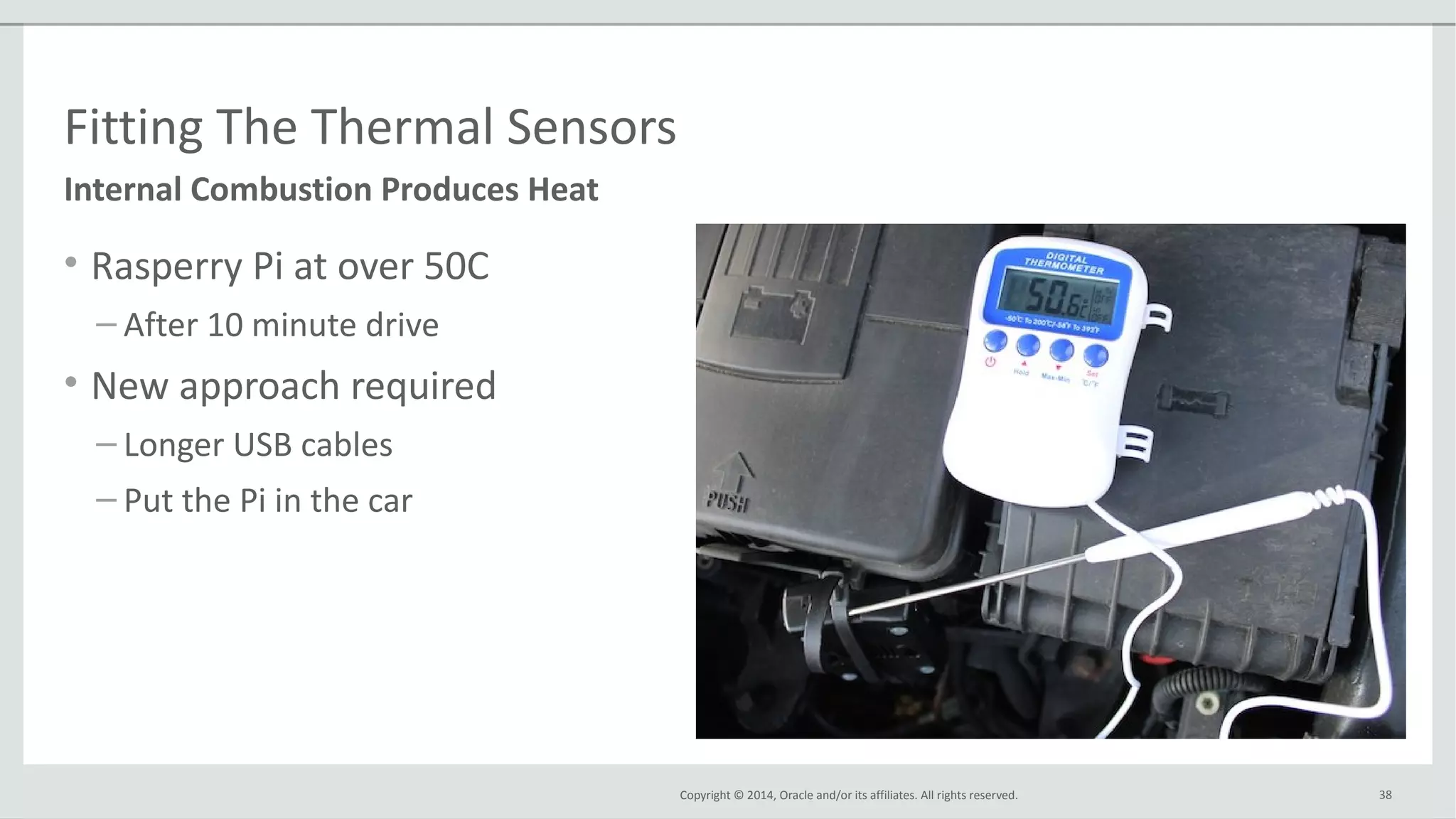 Copyright © 2014, Oracle and/or its affiliates. All rights reserved.
Fitting The Thermal Sensors
• Rasperry Pi at over 50C
– After 10 minute drive
• New approach required
– Longer USB cables
– Put the Pi in the car
38
Internal Combustion Produces Heat
 