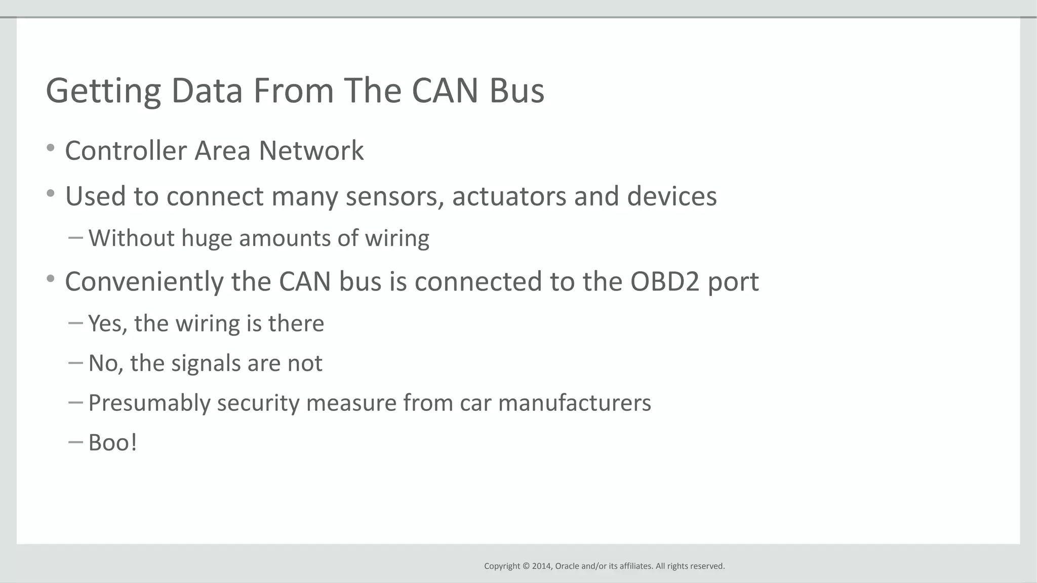 Copyright © 2014, Oracle and/or its affiliates. All rights reserved.
Getting Data From The CAN Bus
• Controller Area Network
• Used to connect many sensors, actuators and devices
– Without huge amounts of wiring
• Conveniently the CAN bus is connected to the OBD2 port
– Yes, the wiring is there
– No, the signals are not
– Presumably security measure from car manufacturers
– Boo!
 