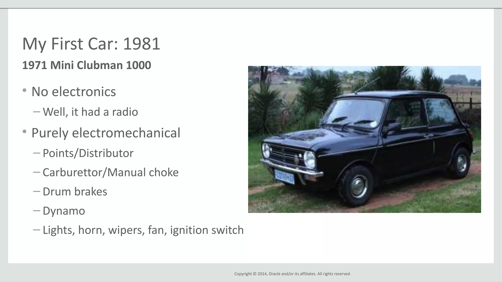 Copyright © 2014, Oracle and/or its affiliates. All rights reserved.
My First Car: 1981
• No electronics
– Well, it had a radio
• Purely electromechanical
– Points/Distributor
– Carburettor/Manual choke
– Drum brakes
– Dynamo
– Lights, horn, wipers, fan, ignition switch
1971 Mini Clubman 1000
 