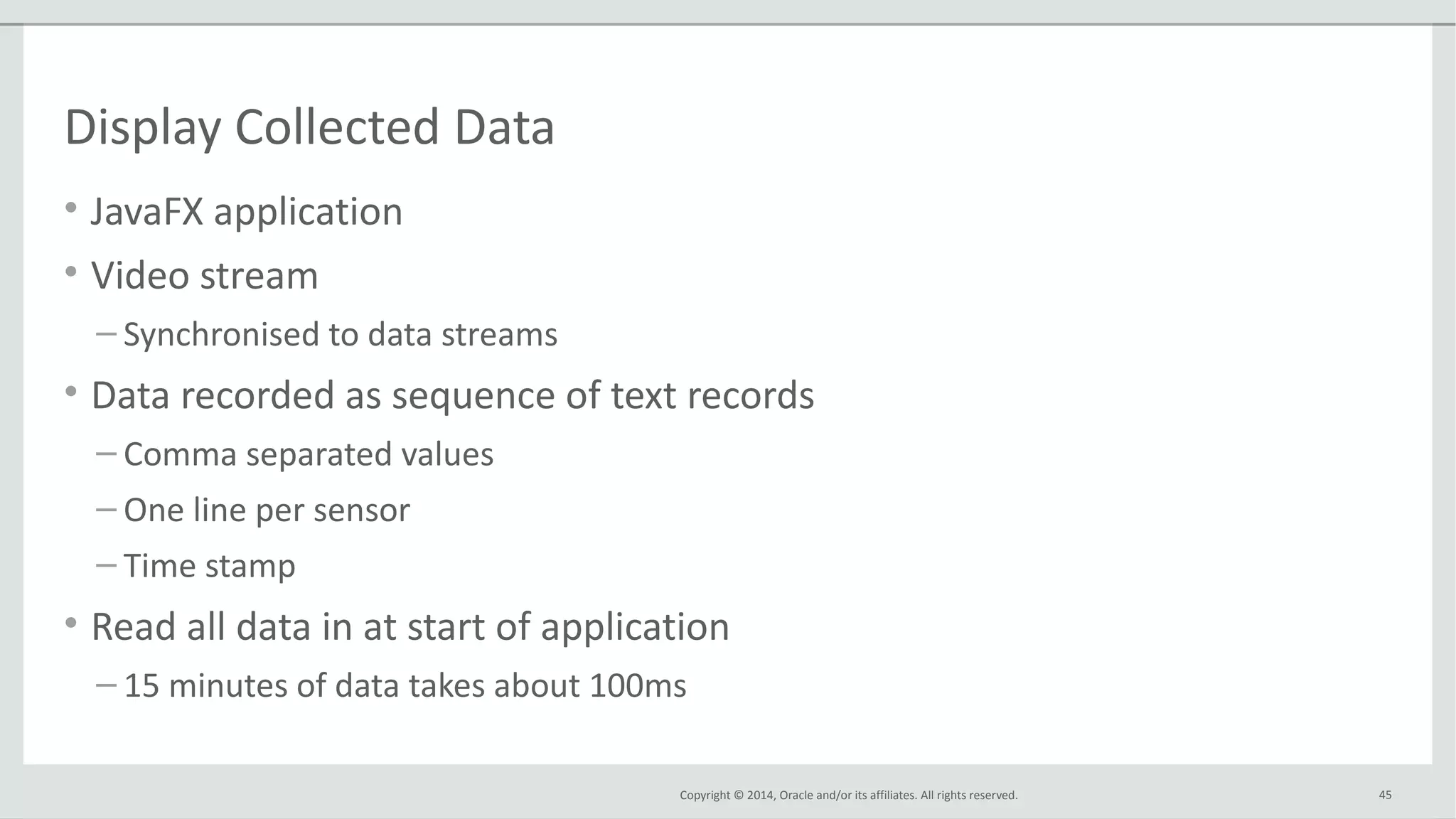 Copyright © 2014, Oracle and/or its affiliates. All rights reserved.
Display Collected Data
• JavaFX application
• Video stream
– Synchronised to data streams
• Data recorded as sequence of text records
– Comma separated values
– One line per sensor
– Time stamp
• Read all data in at start of application
– 15 minutes of data takes about 100ms
45
 