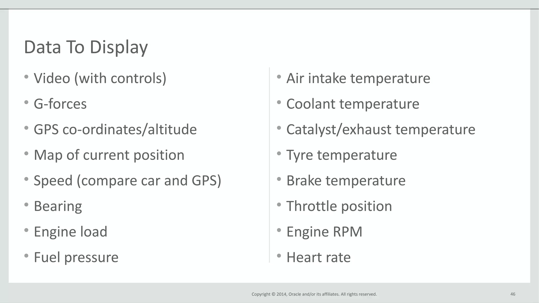 Copyright © 2014, Oracle and/or its affiliates. All rights reserved.
• Video (with controls)
• G-forces
• GPS co-ordinates/altitude
• Map of current position
• Speed (compare car and GPS)
• Bearing
• Engine load
• Fuel pressure
• Air intake temperature
• Coolant temperature
• Catalyst/exhaust temperature
• Tyre temperature
• Brake temperature
• Throttle position
• Engine RPM
• Heart rate
46
Data To Display
 