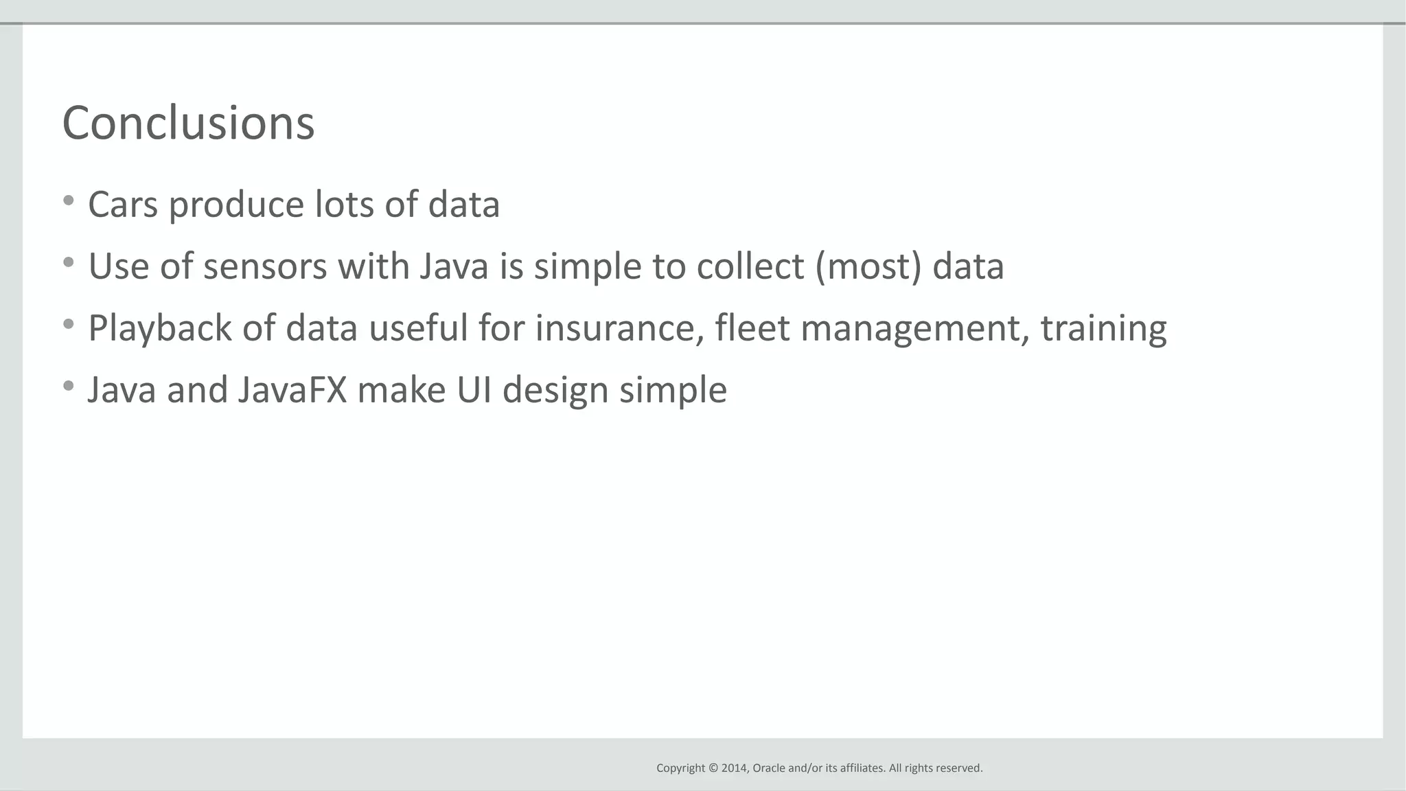 Copyright © 2014, Oracle and/or its affiliates. All rights reserved.
Conclusions
• Cars produce lots of data
• Use of sensors with Java is simple to collect (most) data
• Playback of data useful for insurance, fleet management, training
• Java and JavaFX make UI design simple
 