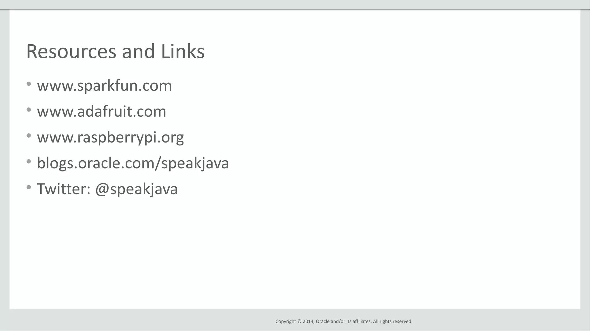 Copyright © 2014, Oracle and/or its affiliates. All rights reserved.
Resources and Links
• www.sparkfun.com
• www.adafruit.com
• www.raspberrypi.org
• blogs.oracle.com/speakjava
• Twitter: @speakjava
 