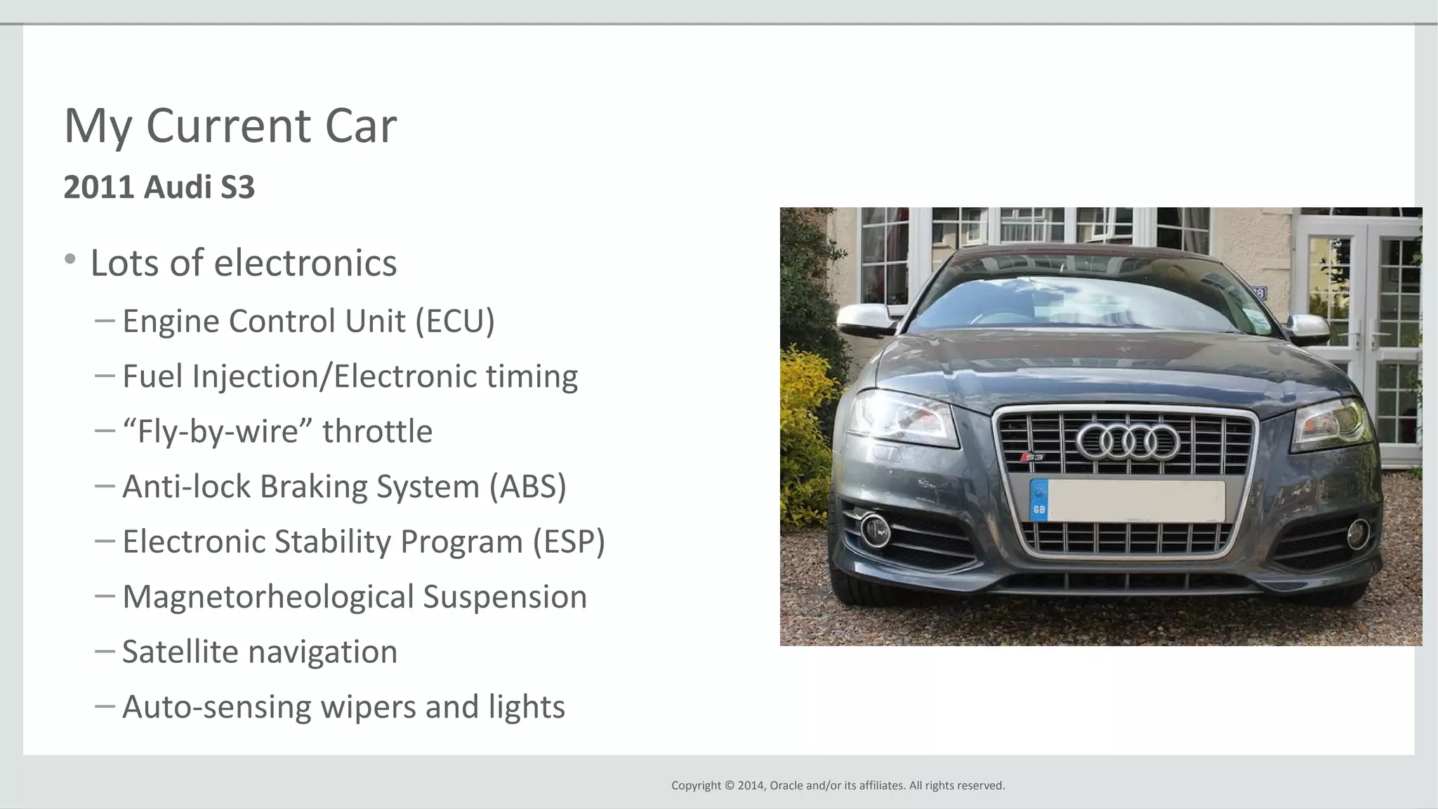 Copyright © 2014, Oracle and/or its affiliates. All rights reserved.
My Current Car
• Lots of electronics
– Engine Control Unit (ECU)
– Fuel Injection/Electronic timing
– “Fly-by-wire” throttle
– Anti-lock Braking System (ABS)
– Electronic Stability Program (ESP)
– Magnetorheological Suspension
– Satellite navigation
– Auto-sensing wipers and lights
2011 Audi S3
 