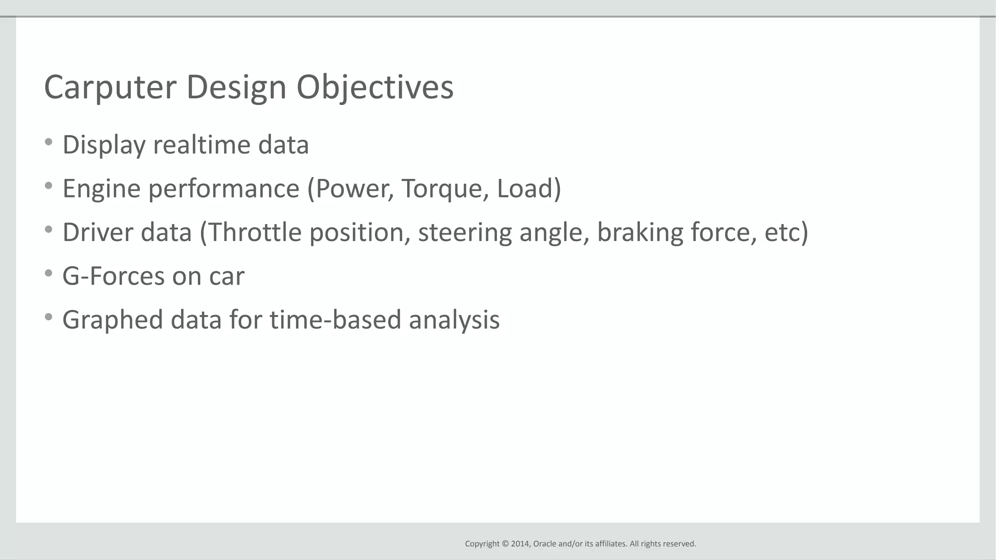 Copyright © 2014, Oracle and/or its affiliates. All rights reserved.
Carputer Design Objectives
• Display realtime data
• Engine performance (Power, Torque, Load)
• Driver data (Throttle position, steering angle, braking force, etc)
• G-Forces on car
• Graphed data for time-based analysis
 