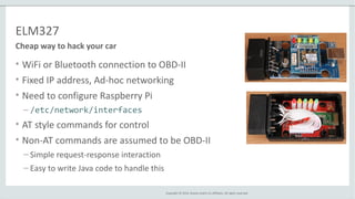 Copyright © 2014, Oracle and/or its affiliates. All rights reserved.
ELM327
• WiFi or Bluetooth connection to OBD-II
• Fixed IP address, Ad-hoc networking
• Need to configure Raspberry Pi
– /etc/network/interfaces
• AT style commands for control
• Non-AT commands are assumed to be OBD-II
– Simple request-response interaction
– Easy to write Java code to handle this
Cheap way to hack your car
 