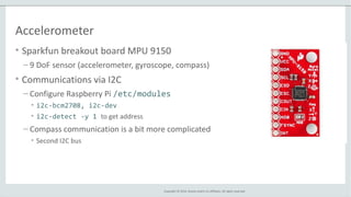 Copyright © 2014, Oracle and/or its affiliates. All rights reserved.
Accelerometer
• Sparkfun breakout board MPU 9150
– 9 DoF sensor (accelerometer, gyroscope, compass)
• Communications via I2C
– Configure Raspberry Pi /etc/modules
• i2c-bcm2708, i2c-dev
• i2c-detect -y 1 to get address
– Compass communication is a bit more complicated
• Second I2C bus
 