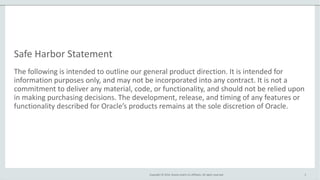 Copyright © 2014, Oracle and/or its affiliates. All rights reserved.
Safe Harbor Statement
The following is intended to outline our general product direction. It is intended for
information purposes only, and may not be incorporated into any contract. It is not a
commitment to deliver any material, code, or functionality, and should not be relied upon
in making purchasing decisions. The development, release, and timing of any features or
functionality described for Oracle’s products remains at the sole discretion of Oracle.
2
 