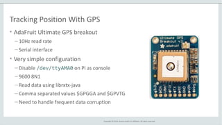Copyright © 2014, Oracle and/or its affiliates. All rights reserved.
Tracking Position With GPS
• AdaFruit Ultimate GPS breakout
– 10Hz read rate
– Serial interface
• Very simple configuration
– Disable /dev/ttyAMA0 on Pi as console
– 9600 8N1
– Read data using librxtx-java
– Comma separated values $GPGGA and $GPVTG
– Need to handle frequent data corruption
 