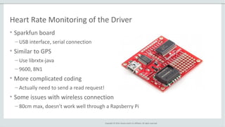 Copyright © 2014, Oracle and/or its affiliates. All rights reserved.
Heart Rate Monitoring of the Driver
• Sparkfun board
– USB interface, serial connection
• Similar to GPS
– Use librxtx-java
– 9600, 8N1
• More complicated coding
– Actually need to send a read request!
• Some issues with wireless connection
– 80cm max, doesn’t work well through a Rapsberry Pi
 