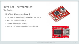 Copyright © 2014, Oracle and/or its affiliates. All rights reserved.
Infra-Red Thermometer
• MLX90614 breakout board
– I2C interface seemed problematic on the Pi
– Also has serial interface
– Use FTDI breakout board
– 4 wires becomes simple serial interface
31
The Reality
 